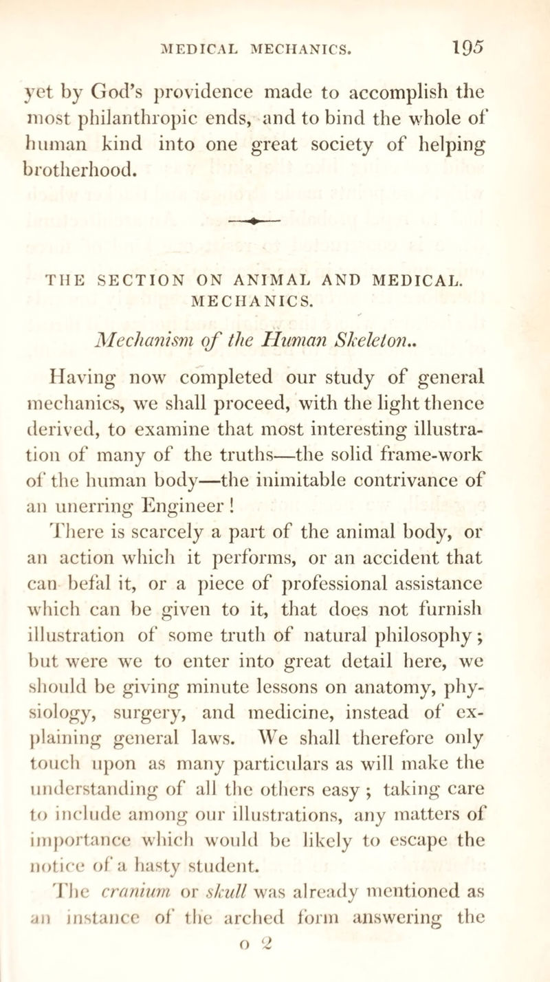 yet by God’s providence made to accomplish the most philanthropic ends, and to bind the whole of human kind into one great society of helping brotherhood. THE SECTION ON ANIMAL AND MEDICAL. MECHANICS. % t Mechanism of the Human Skeleton.. Having now completed our study of general mechanics, we shall proceed, with the light thence derived, to examine that most interesting illustra¬ tion of many of the truths—the solid frame-work of the human body—the inimitable contrivance of an unerring Engineer ! There is scarcely a part of the animal body, or an action which it performs, or an accident that can befal it, or a piece of professional assistance which can be given to it, that does not furnish illustration of some truth of natural philosophy; but were we to enter into great detail here, we should be giving minute lessons on anatomy, phy¬ siology, surgery, and medicine, instead of ex¬ plaining general laws. We shall therefore only touch upon as many particulars as will make the understanding of all the others easy ; taking care to include among our illustrations, any matters of importance which would be likely to escape the notice of a hasty student. The cranium or skull was already mentioned as an instance of the arched form answering the o H