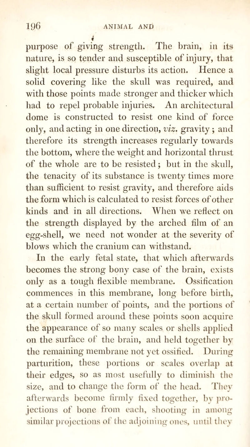 4 purpose of giving strength. The brain, in its nature, is so tender and susceptible of injury, that slight local pressure disturbs its action. Hence a solid covering like the skull was required, and with those points made stronger and thicker which had to repel probable injuries. An architectural dome is constructed to resist one kind of force only, and acting in one direction, viz. gravity ; and therefore its strength increases regularly towards the bottom, where the weight and horizontal thrust of the whole are to be resisted; but in the skull, the tenacity of its substance is twenty times more than sufficient to resist gravity, and therefore aids the form which is calculated to resist forces of other kinds and in all directions. When we reflect on the strength displayed by the arched film of an egg-shell, we need not wonder at the severity of blows which the cranium can withstand. In the early fetal state, that which afterwards becomes the strong bony case of the brain, exists only as a tough flexible membrane. Ossification commences in this membrane, long before birth, at a certain number of points, and the portions of the skull formed around these points soon acquire the appearance of so many scales or shells applied on the surface of the brain, and held together by the remaining membrane not yet ossified. During parturition, these portions or scales overlap at their edges, so as most usefully to diminish the size, and to change the form of the head. Tliev afterwards become firmly fixed together, bv pro¬ jections of bone from each, shooting in among similar projections of the adjoining ones, until they