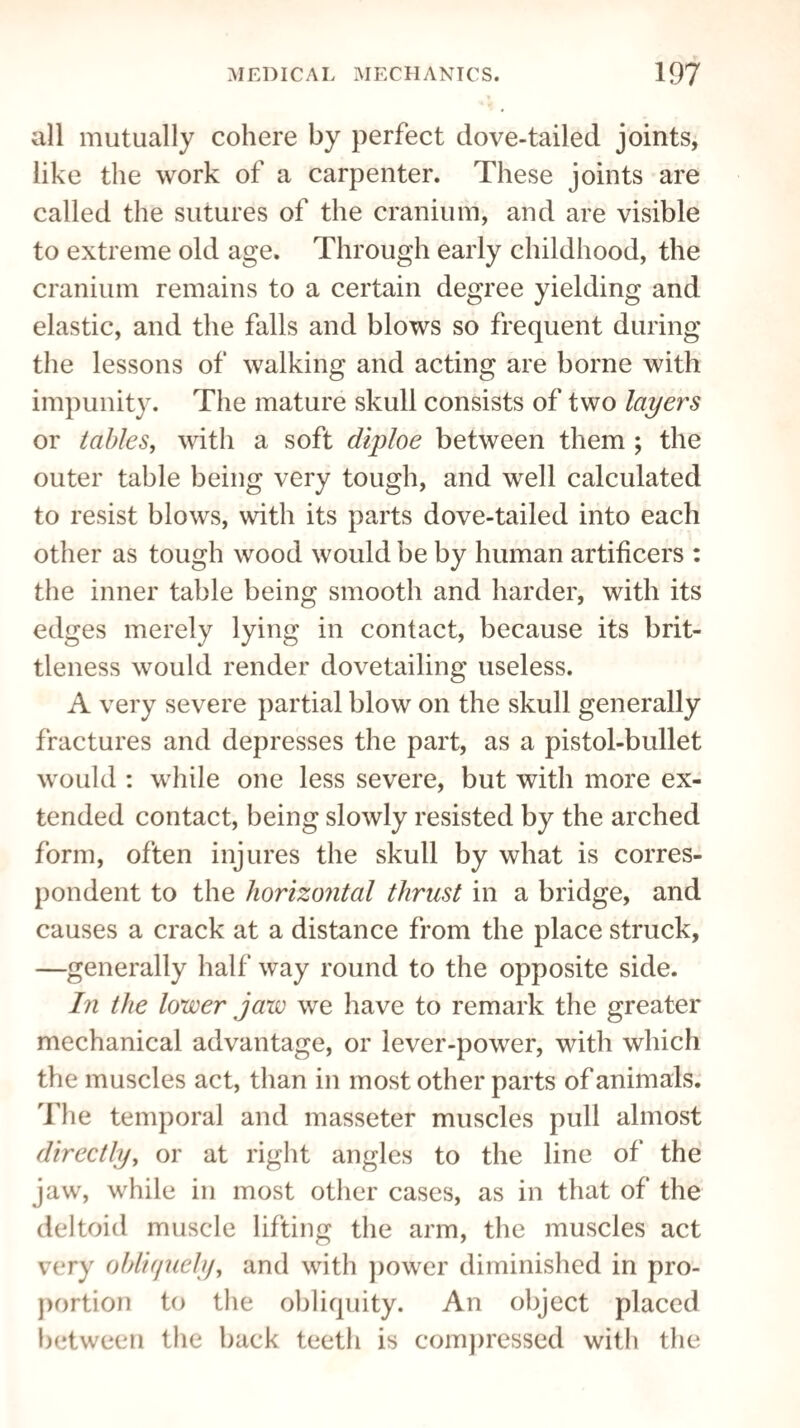 all mutually cohere by perfect dove-tailed joints, like the work of a carpenter. These joints are called the sutures of the cranium, and are visible to extreme old age. Through early childhood, the cranium remains to a certain degree yielding and elastic, and the falls and blows so frequent during the lessons of walking and acting are borne with impunity. The mature skull consists of two layers or tables, with a soft diploe between them ; the outer table being very tough, and well calculated to resist blows, with its parts dove-tailed into each other as tough wood would be by human artificers : the inner table being smooth and harder, with its edges merely lying in contact, because its brit¬ tleness would render dovetailing useless. A very severe partial blow on the skull generally fractures and depresses the part, as a pistol-bullet would : while one less severe, but with more ex¬ tended contact, being slowly resisted by the arched form, often injures the skull by what is corres¬ pondent to the horizontal thrust in a bridge, and causes a crack at a distance from the place struck, —generally half way round to the opposite side. In the lower jaw we have to remark the greater mechanical advantage, or lever-power, with which the muscles act, than in most other parts of animals. The temporal and masseter muscles pull almost directly, or at right angles to the line of the jaw, while in most other cases, as in that of the deltoid muscle lifting the arm, the muscles act very obliquely, and with power diminished in pro¬ portion to the obliquity. An object placed between the back teeth is compressed with the