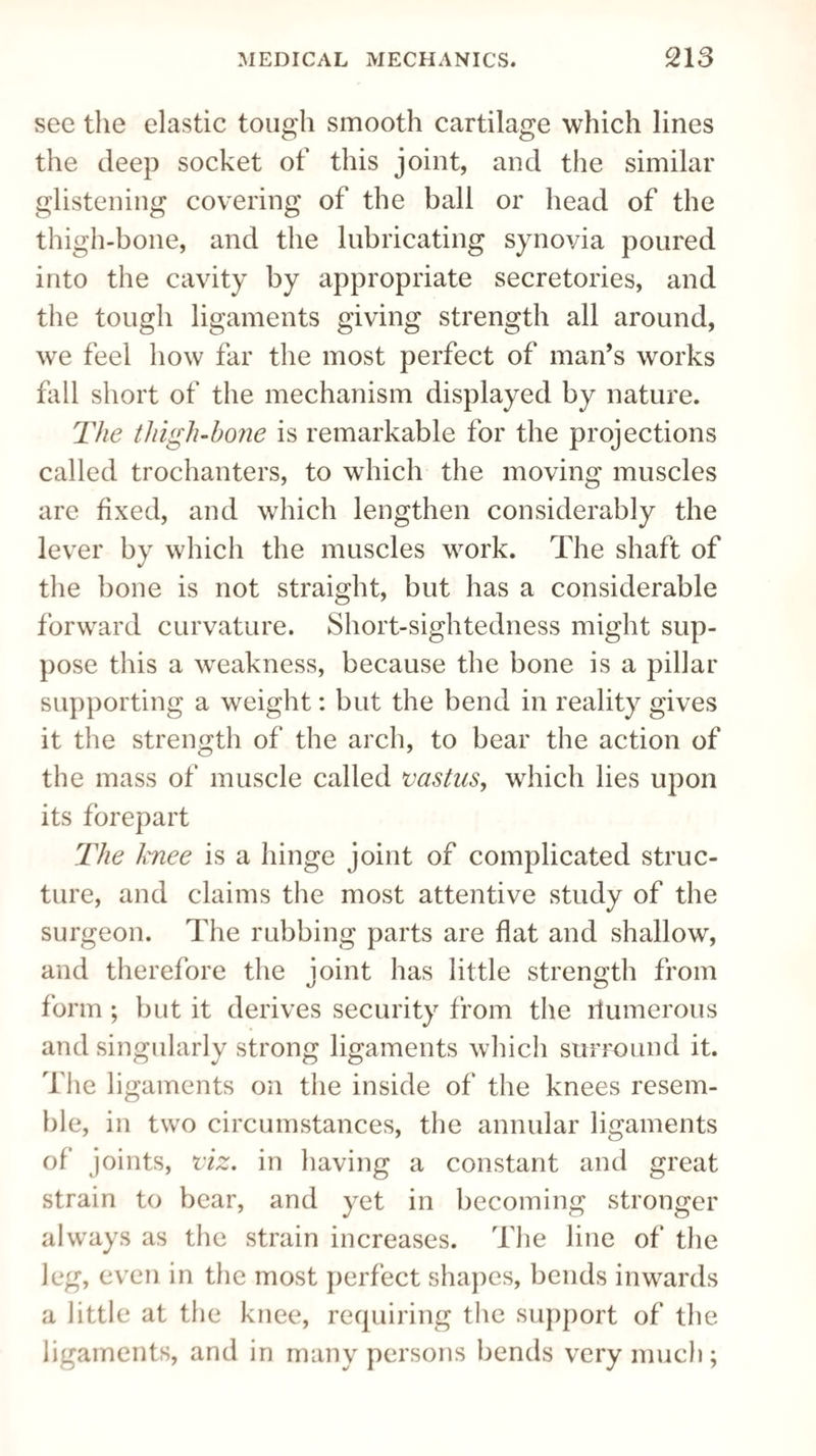 see the elastic tough smooth cartilage which lines the deep socket of this joint, and the similar glistening covering of the ball or head of the thigh-bone, and the lubricating synovia poured into the cavity by appropriate secretories, and the tough ligaments giving strength all around, we feel how far the most perfect of man’s works fall short of the mechanism displayed by nature. The tliigh-hone is remarkable for the projections called trochanters, to which the moving muscles are fixed, and which lengthen considerably the lever by which the muscles work. The shaft of the bone is not straight, but has a considerable forward curvature. Short-sightedness might sup¬ pose this a weakness, because the bone is a pillar supporting a weight: but the bend in reality gives it the strength of the arch, to bear the action of the mass of muscle called vastus, which lies upon its forepart The Ixnee is a hinge joint of complicated struc¬ ture, and claims the most attentive study of the surgeon. The rubbing parts are flat and shallow, and therefore the joint has little strength from •J o form; but it derives security from the riumerous and singularly strong ligaments which surround it. The ligaments on the inside of the knees resem¬ ble, in two circumstances, the annular ligaments of joints, viz. in having a constant and great strain to bear, and yet in becoming stronger always as the strain increases. The line of the leg, even in the most perfect shapes, bends inwards a little at the knee, requiring the support of the ligaments, and in many persons bends very much;