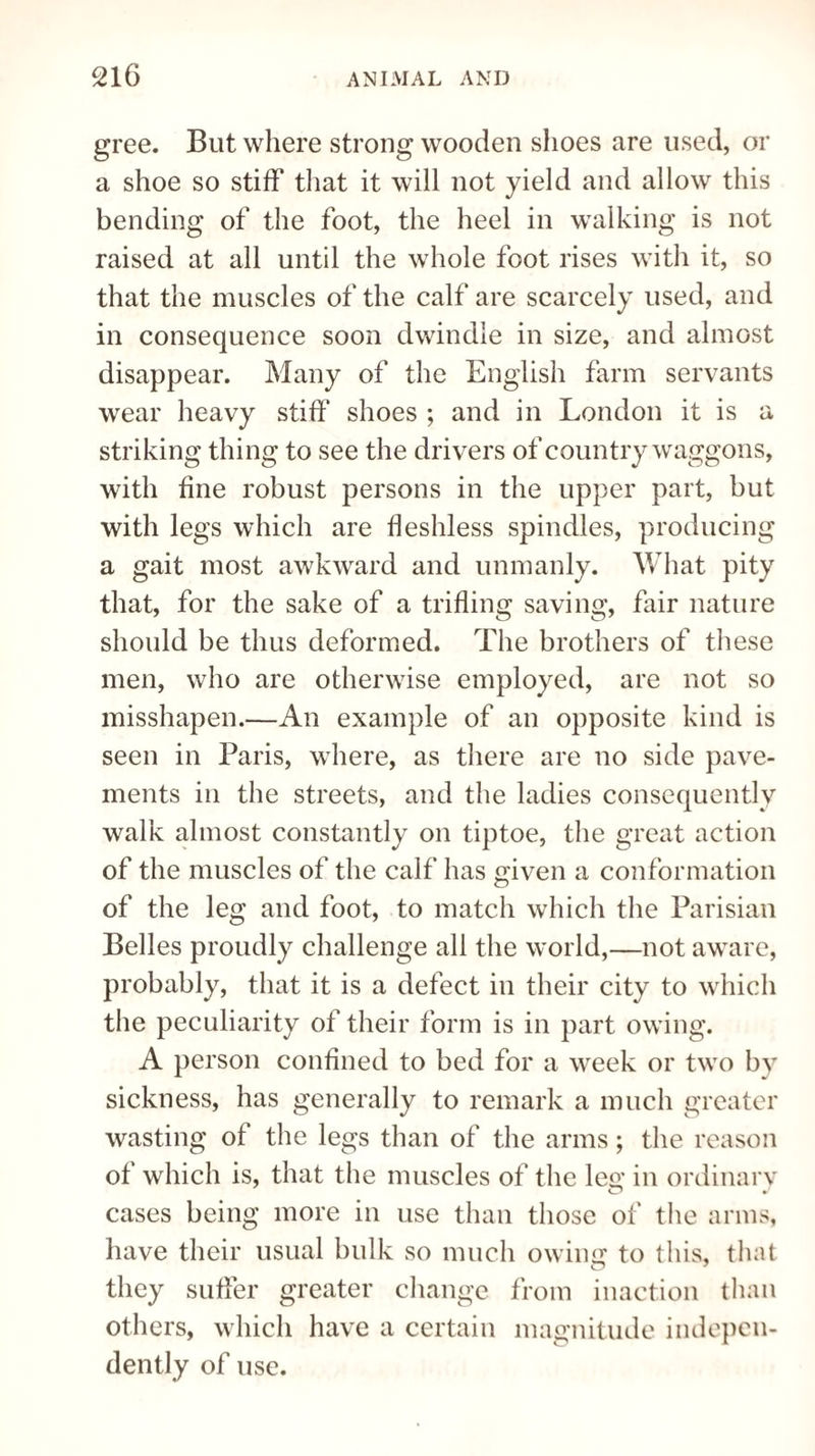 gree. But where strong wooden shoes are used, or a shoe so stiff that it will not yield and allow this bending of the foot, the heel in walking is not raised at all until the whole foot rises with it, so that the muscles of the calf are scarcely used, and in consequence soon dwindle in size, and almost disappear. Many of the English farm servants wear heavy stiff shoes ; and in London it is a striking thing to see the drivers of country waggons, with fine robust persons in the upper part, but with legs which are fleshless spindles, producing a gait most awkward and unmanly. What pity that, for the sake of a trifling saving, fair nature should be thus deformed. The brothers of these men, who are otherwise employed, are not so misshapen.—An example of an opposite kind is seen in Paris, where, as there are no side pave¬ ments in the streets, and the ladies consequently walk almost constantly on tiptoe, the great action of the muscles of the calf has given a conformation of the leg and foot, to match which the Parisian Belles proudly challenge all the world,—not aware, probably, that it is a defect in their city to which the peculiarity of their form is in part owing. A person confined to bed for a week or two by sickness, has generally to remark a much greater wasting of the legs than of the arms; the reason of which is, that the muscles of the lee; in ordinary cases being more in use than those of the arms, have their usual bulk so much owing to this, that they suffer greater change from inaction than others, which have a certain magnitude indepen¬ dently of use.