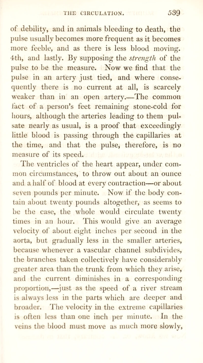 of debility, and in animals bleeding to death, the pulse usually becomes more frequent as it becomes more feeble, and as there is less blood moving. 4th, and lastly. By supposing the strength of the pulse to be the measure. Now we find that the pulse in an artery just tied, and where conse¬ quently there is no current at all, is scarcely weaker than in an open artery.—The common fact of a person’s feet remaining stone-cold for hours, although the arteries leading to them pul¬ sate nearly as usual, is a proof that exceedingly little blood is passing through the capillaries at the time, and that the pulse, therefore, is no measure of its speed. The ventricles of the heart appear, under com¬ mon circumstances, to throw out about an ounce and a half of blood at every contraction—or about seven pounds per minute. Now if the body con¬ tain about twenty pounds altogether, as seems to be the case, the whole would circulate twenty times in an hour. This would give an average velocity of about eight inches per second in the aorta, but gradually less in the smaller arteries, because whenever a vascular channel subdivides, the branches taken collectively have considerably greater area than the trunk from which they arise, and the current diminishes in a corresponding proportion,—just as the speed of a river stream is always less in the parts which are deeper and broader. The velocity in the extreme capillaries is often less than one inch per minute. In the veins the blood must move as much more slowly,