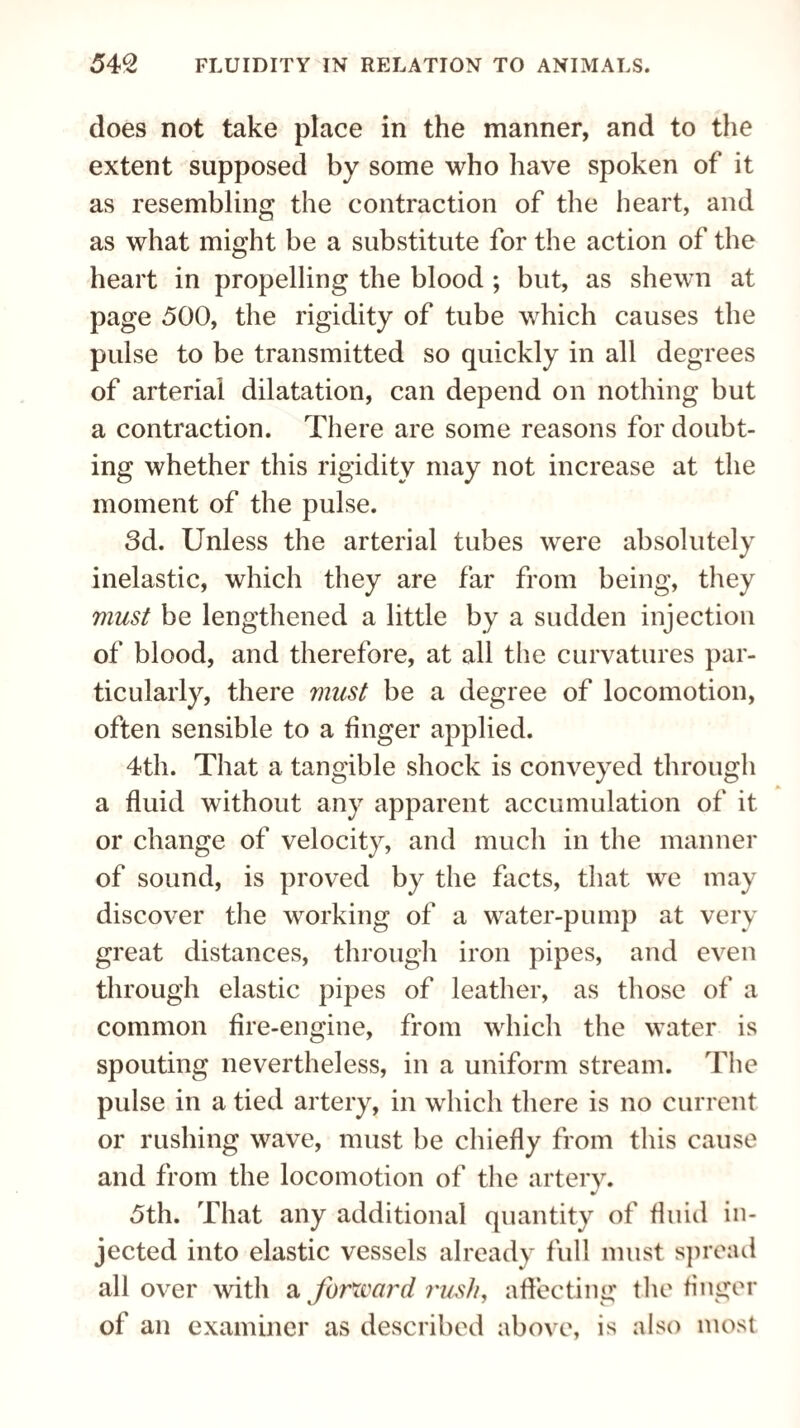 does not take place in the manner, and to the extent supposed by some who have spoken of it as resembling the contraction of the heart, and as what might be a substitute for the action of the heart in propelling the blood ; but, as shewn at page 500, the rigidity of tube which causes the pulse to be transmitted so quickly in all degrees of arterial dilatation, can depend on nothing but a contraction. There are some reasons for doubt¬ ing whether this rigidity may not increase at the moment of the pulse. 3d. Unless the arterial tubes were absolutely inelastic, which they are far from being, they must be lengthened a little by a sudden injection of blood, and therefore, at all the curvatures par¬ ticularly, there must be a degree of locomotion, often sensible to a finger applied. 4th. That a tangible shock is conveyed through a fluid without any apparent accumulation of it or change of velocity, and much in the manner of sound, is proved by the facts, that we may discover the working of a water-pump at very great distances, through iron pipes, and even through elastic pipes of leather, as those of a common fire-engine, from which the water is spouting nevertheless, in a uniform stream. The pulse in a tied artery, in which there is no current or rushing wave, must be chiefly from this cause and from the locomotion of the artery. 5th. That any additional quantity of fluid in¬ jected into elastic vessels already full must spread all over with a forward rush, affecting the finger of an examiner as described above, is also most