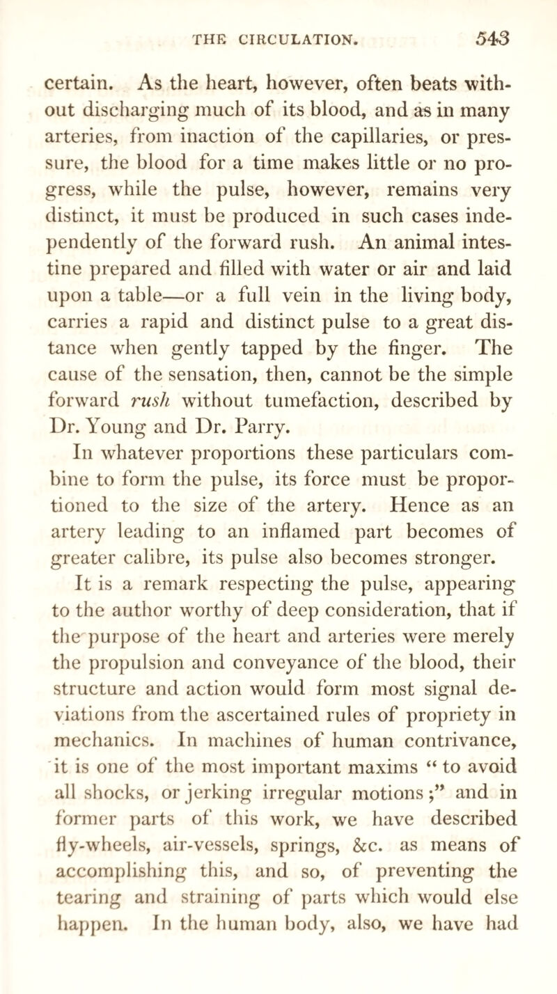 certain. As the heart, however, often beats with¬ out discharging much of its blood, and as in many arteries, from inaction of the capillaries, or pres¬ sure, the blood for a time makes little or no pro¬ gress, while the pulse, however, remains very distinct, it must be produced in such cases inde¬ pendently of the forward rush. An animal intes¬ tine prepared and filled with water or air and laid upon a table—or a full vein in the living body, carries a rapid and distinct pulse to a great dis¬ tance when gently tapped by the finger. The cause of the sensation, then, cannot be the simple forward rush without tumefaction, described by Dr. Young and Dr. Parry. In whatever proportions these particulars com¬ bine to form the pulse, its force must be propor¬ tioned to the size of the artery. Hence as an artery leading to an inflamed part becomes of greater calibre, its pulse also becomes stronger. It is a remark respecting the pulse, appearing to the author worthy of deep consideration, that if the purpose of the heart and arteries were merely the propulsion and conveyance of the blood, their structure and action would form most signal de¬ viations from the ascertained rules of propriety in mechanics. In machines of human contrivance, it is one of the most important maxims “ to avoid all shocks, or jerking irregular motionsand in former parts of this work, we have described fly-wheels, air-vessels, springs, &c. as means of accomplishing this, and so, of preventing the tearing and straining of parts which would else happen. In the human body, also, we have had