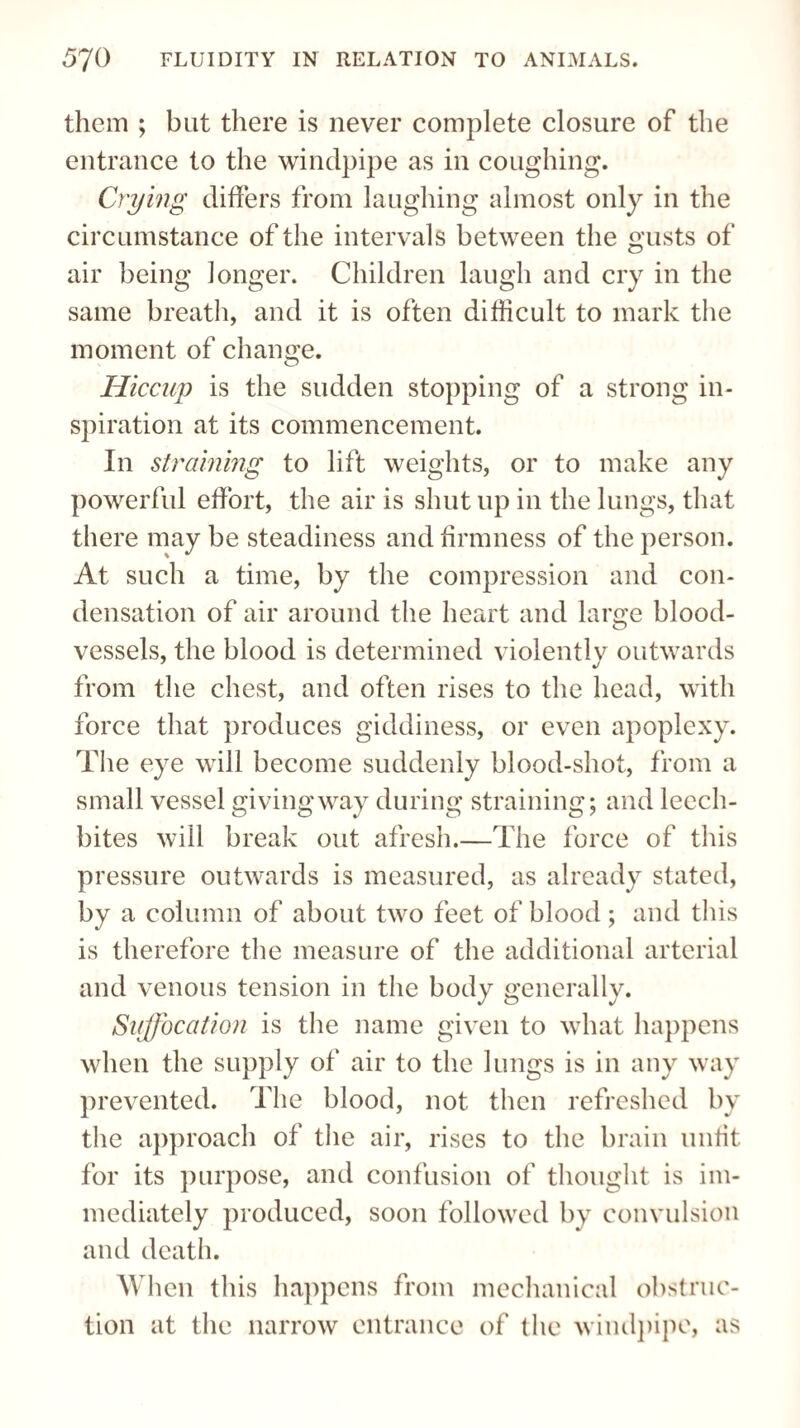 them ; but there is never complete closure of the entrance to the windpipe as in coughing. Crying differs from laughing almost only in the circumstance of the intervals between the gusts of air being longer. Children laugh and cry in the same breath, and it is often difficult to mark the moment of change. Hiccup is the sudden stopping of a strong in¬ spiration at its commencement. In straining to lift weights, or to make any powerful effort, the air is shut up in the lungs, that there may be steadiness and firmness of the person. At such a time, by the compression and con¬ densation of air around the heart and large blood¬ vessels, the blood is determined violently outwards from the chest, and often rises to the head, with force that produces giddiness, or even apoplexy. The eye will become suddenly blood-shot, from a small vessel givingway during straining; and leech- bites will break out afresh.—The force of this pressure outwards is measured, as already stated, by a column of about two feet of blood; and this is therefore the measure of the additional arterial and venous tension in the body generally. Suffocation is the name given to what happens when the supply of air to the lungs is in any way prevented. The blood, not then refreshed by the approach of the air, rises to the brain unfit for its purpose, and confusion of thought is im¬ mediately produced, soon followed by convulsion and death. When this happens from mechanical obstruc¬ tion at the narrow entrance of the windpipe, as