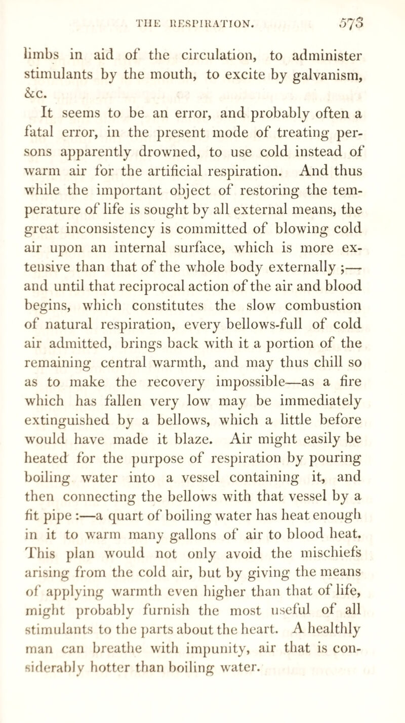 limbs in aid of the circulation, to administer stimulants by the mouth, to excite by galvanism, &c. It seems to be an error, and probably often a fatal error, in the present mode of treating per¬ sons apparently drowned, to use cold instead of warm air for the artificial respiration. And thus while the important object of restoring the tem¬ perature of life is sought by all external means, the great inconsistency is committed of blowing cold air upon an internal surface, which is more ex¬ tensive than that of the whole body externally ;— and until that reciprocal action of the air and blood begins, which constitutes the slow combustion of natural respiration, every bellows-full of cold air admitted, brings back with it a portion of the remaining central warmth, and may thus chill so as to make the recovery impossible—as a fire which has fallen very low may be immediately extinguished by a bellows, which a little before would have made it blaze. Air might easily be heated for the purpose of respiration by pouring boiling water into a vessel containing it, and then connecting the bellows with that vessel by a fit pipe :—a quart of boiling water has heat enough in it to warm many gallons of air to blood heat. This plan would not only avoid the mischiefs arising from the cold air, but by giving the means of applying warmth even higher than that of life, might probably furnish the most useful of all stimulants to the parts about the heart. A healthly man can breathe with impunity, air that is con¬ siderably hotter than boiling water.