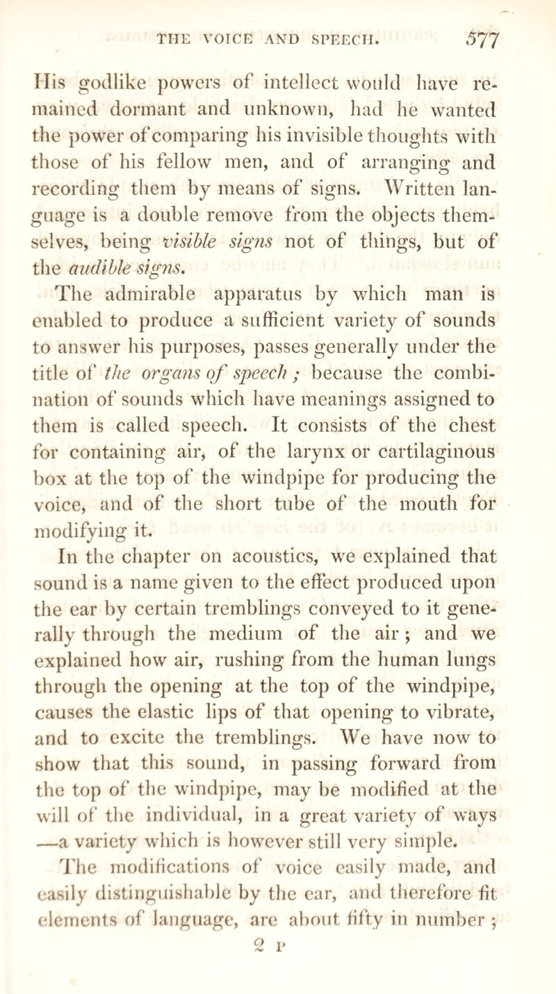 His godlike powers of intellect would have re¬ mained dormant and unknown, had he wanted the power of comparing his invisible thoughts with those of his fellow men, and of arranging and recording them by means of signs. Written lan¬ guage is a double remove from the objects them¬ selves, being visible signs not of things, but of the audible signs. The admirable apparatus by which man is enabled to produce a sufficient variety of sounds to answer his purposes, passes generally under the title of the organs of speech ; because the combi¬ nation of sounds which have meanings assigned to them is called speech. It consists of the chest for containing air, of the larynx or cartilaginous box at the top of the windpipe for producing the voice, and of the short tube of the mouth for modifying it. In the chapter on acoustics, we explained that sound is a name given to the effect produced upon the ear by certain tremblings conveyed to it gene¬ rally through the medium of the air; and we explained how air, rushing from the human lungs through the opening at the top of the windpipe, causes the elastic lips of that opening to vibrate, and to excite the tremblings. We have now to show that this sound, in passing forward from the top of the windpipe, may be modified at the will of the individual, in a great variety of ways —a variety which is however still very simple. The modifications of voice easily made, and easily distinguishable by the ear, and therefore fit elements of language, are about fifty in number ;