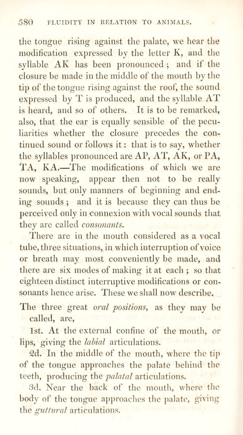 the tongue rising against the palate, we hear the modification expressed by the letter K, and the syllable AK has been pronounced ; and if the closure be made in the middle of the mouth by the tip of the tongue rising against the roof, the sound expressed by T is produced, and the syllable AT is heard, and so of others. It is to be remarked, also, that the ear is equally sensible of the pecu¬ liarities whether the closure precedes the con¬ tinued sound or follows it: that is to say, whether the syllables pronounced are AP, AT, AK, or PA, TA, KA.—The modifications of which we are now speaking, appear then not to be really sounds, but only manners of beginning and end¬ ing sounds ; and it is because they can thus be perceived only in connexion with vocal sounds that they are called consonants. There are in the mouth considered as a vocal tube, three situations, in which interruption of voice or breath may most conveniently be made, and there are six modes of making it at each ; so that eighteen distinct interruptive modifications or con¬ sonants hence arise. These we shall now describe. The three great oral positions, as they may be called, are, 1st. At the external confine of the mouth, or lips, giving the labial articulations. 2d. In the middle of the mouth, where the tip of the tongue approaches the palate behind the teeth, producing the palatal articulations. 3d. Near the back of the mouth, where the body of the tongue approaches the palate, giving the guttural articulations.