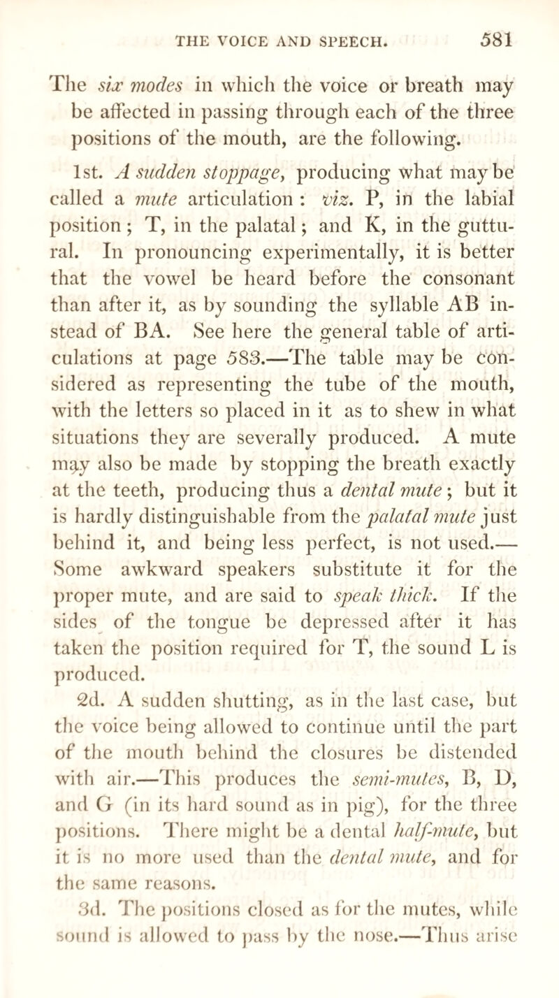 The six modes in which the voice or breath may be affected in passing through each of the three positions of the mouth, are the following. 1st. A sudden stoppage, producing what maybe called a mute articulation : viz. P, in the labial position ; T, in the palatal; and K, in the guttu¬ ral. In pronouncing experimentally, it is better that the vowel be heard before the consonant than after it, as by sounding the syllable AB in¬ stead of BA. See here the general table of arti¬ culations at page 583.—The table may be con¬ sidered as representing the tube of the mouth, with the letters so placed in it as to shew in what situations they are severally produced. A mute mqy also be made by stopping the breath exactly at the teeth, producing thus a dental mute ; but it is hardly distinguishable from the palatal mute just behind it, and being less perfect, is not used.— Some awkward speakers substitute it for the proper mute, and are said to speak thick. If the sides of the tongue be depressed after it has taken the position required for T, the sound L is produced. 2d. A sudden shutting, as in the last case, but the voice being allowed to continue until the part of the mouth behind the closures be distended with air.—This produces the semi-mutes, B, D, and G (in its hard sound as in pig), for the three positions. There might be a dental half-mute, but it is no more used than the dental mute, and for the same reasons. 3d. The positions closed as for the mutes, while sound is allowed to pass by the nose.—Thus arise