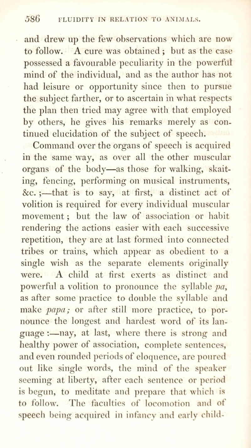 and drew up the few observations which are now to follow. A cure was obtained ; but as the case possessed a favourable peculiarity in the powerful mind of the individual, and as the author has not had leisure or opportunity since then to pursue the subject farther, or to ascertain in what respects the plan then tried may agree with that employed by others, he gives his remarks merely as con¬ tinued elucidation of the subject of speech. Command over the organs of speech is acquired in the same way, as over all the other muscular organs of the body—as those for walking, skait- ing, fencing, performing on musical instruments, &c. ;—that is to say, at first, a distinct act of volition is required for every individual muscular movement; but the law of association or habit rendering the actions easier with each successive repetition, they are at last formed into connected tribes or trains, which appear as obedient to a single wish as the separate elements originally were. A child at first exerts as distinct and powerful a volition to pronounce the syllable pa, as after some practice to double the syllable and make papa; or after still more practice, to por- nounce the longest and hardest word of its lan¬ guage :—nay, at last, where there is strong and healthy power of association, complete sentences, and even rounded periods of eloquence, are poured out like single words, the mind of the speaker seeming at liberty, after each sentence or period is begun, to meditate and prepare that which is to follow. The faculties of locomotion and of speech being acquired in infancy and early child-