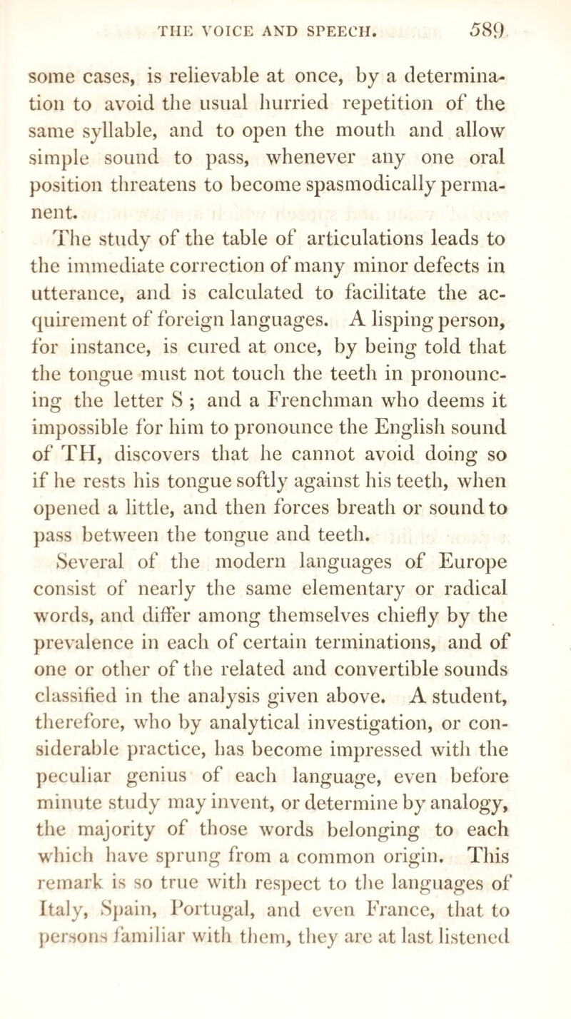 some cases, is relievable at once, by a determina¬ tion to avoid the usual hurried repetition of the same syllable, and to open the mouth and allow simple sound to pass, whenever any one oral position threatens to become spasmodically perma¬ nent. The study of the table of articulations leads to the immediate correction of many minor defects in utterance, and is calculated to facilitate the ac¬ quirement of foreign languages. A lisping person, for instance, is cured at once, by being told that the tongue must not touch the teeth in pronounc¬ ing the letter S ; and a Frenchman who deems it impossible for him to pronounce the English sound of TH, discovers that he cannot avoid doing so if he rests his tongue softly against his teeth, when opened a little, and then forces breath or sound to pass between the tongue and teeth. Several of the modern languages of Europe consist of nearly the same elementary or radical words, and differ among themselves chiefly by the prevalence in each of certain terminations, and of one or other of the related and convertible sounds classified in the analysis given above. A student, therefore, who by analytical investigation, or con¬ siderable practice, has become impressed with the peculiar genius of each language, even before minute study may invent, or determine by analogy, the majority of those words belonging to each which have sprung from a common origin. This remark is so true with respect to the languages of Italy, Spain, Portugal, and even France, that to persons familiar with them, they are at last listened