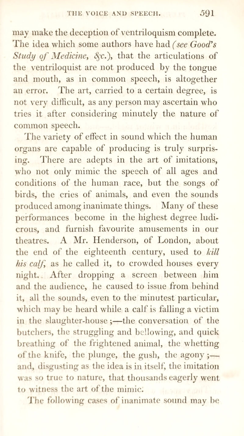 may make the deception of ventriloquism complete. The idea which some authors have had (see Good's Study of Medicine, <§r.), that the articulations of the ventriloquist are not produced by the tongue and mouth, as in common speech, is altogether an error. The art, carried to a certain degree, is not very difficult, as any person may ascertain who tries it after considering minutely the nature of common speech. The variety of effect in sound which the human organs are capable of producing is truly surpris¬ ing. There are adepts in the art of imitations, who not only mimic the speech of all ages and conditions of the human race, but the songs of birds, the cries of animals, and even the sounds produced among inanimate things. Many of these performances become in the highest degree ludi¬ crous, and furnish favourite amusements in our theatres. A Mr. Henderson, of London, about the end of the eighteenth century, used to kill his calf as he called it, to crowded houses every night. After dropping a screen between him and the audience, he caused to issue from behind it, all the sounds, even to the minutest particular, which may be heard while a calf is falling a victim in the slaughter-house;—the conversation of the butchers, the struggling and bellowing, and quick breathing of the frightened animal, the whetting of the knife, the plunge, the gush, the agony ;— and, disgusting as the idea is in itself, the imitation was so true to nature, that thousands eagerly went t o witness the art of the mimic. The following cases of inanimate sound may be