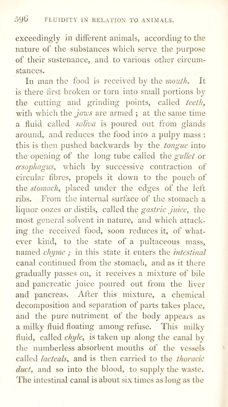 exceedingly in different animals, according to the nature of the substances which serve the purpose of their sustenance, and to various other circum¬ stances. In man the food is received by the mouth. It is there first broken or torn into small portions by the cutting and grinding points, called teeth, with which the jaws are armed ; at the same time a fluid called saliva is poured out from glands around, and reduces the food into a pulpy mass : this is then pushed backwards by the tongue into the opening of the long tube called the gullet or oesophagus, which by successive contraction of circular fibres, propels it down to the pouch of the stomach, placed under the edges of the left ribs. From the internal surface of the stomach a liquor oozes or distils, called the gastric juice, the most general solvent in nature, and which attack¬ ing the received food, soon reduces it, of what¬ ever kind, to the state of a pultaceous mass, named chyme ; in this state it enters the intestinal canal continued from the stomach, and as it there gradually passes on, it receives a mixture of bile and pancreatic juice poured out from the liver and pancreas. After this mixture, a chemical decomposition and separation of parts takes place, and the pure nutriment of the body appears as a milky fluid floating among refuse. This milky fluid, called chyle, is taken up along the canal by the numberless absorbent mouths of the vessels called lacteals, and is then carried to the thoracic duct, and so into the blood, to supply the waste. The intestinal canal is about six times as long as the