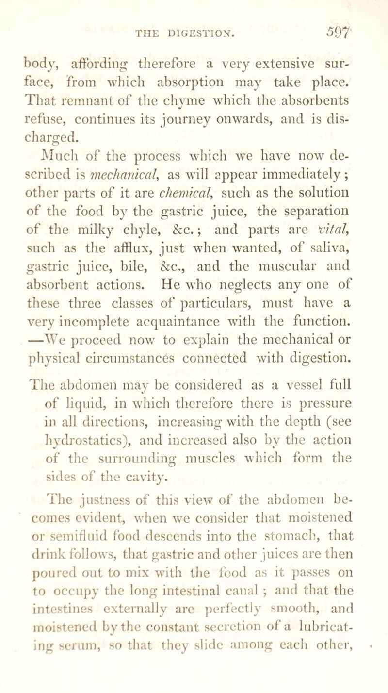 body, affording therefore a very extensive sur¬ face, from which absorption may take place. That remnant of the chyme which the absorbents refuse, continues its journey onwards, and is dis¬ charged. Much of the process which we have now de¬ scribed is mechanical, as will appear immediately ; other parts of it are chemical, such as the solution of the food by the gastric juice, the separation of the milky chyle, &c.; and parts are vital, such as the afflux, just when wanted, of saliva, gastric juice, bile, &c,, and the muscular and absorbent actions. He who neglects any one of these three classes of particulars, must have a very incomplete acquaintance with the function. —We proceed now to explain the mechanical or physical circumstances connected with digestion. The abdomen may be considered as a vessel full of liquid, in which therefore there is pressure in all directions, increasing with the depth (see hydrostatics), and increased also by the action of the surrounding muscles which form the sides of the cavity. The justness of this view of the abdomen be¬ comes evident, when we consider that moistened or semifluid food descends into the stomach, that drink follows, that gastric and other juices are then poured out to mix with the food as it passes on to occupy the long intestinal canal; and that the intestines externally are perfectly smooth, and moistened by the constant secretion of a lubricat¬ ing serum, so that they slide among each other,