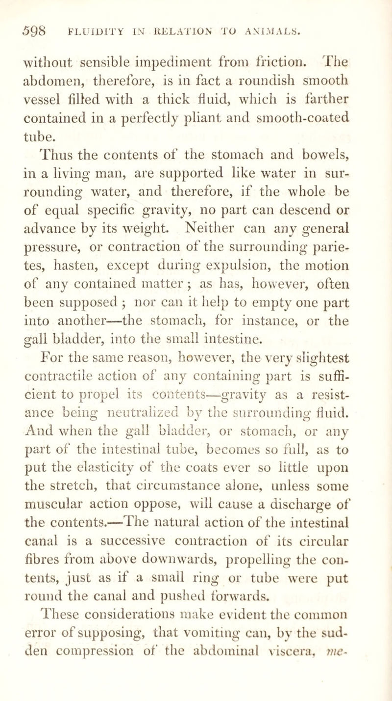 without sensible impediment from friction. The abdomen, therefore, is in fact a roundish smooth vessel filled with a thick fluid, which is farther contained in a perfectly pliant and smooth-coated tube. Thus the contents of the stomach and bowels, in a living man, are supported like water in sur¬ rounding water, and therefore, if the whole be of equal specific gravity, no part can descend or advance by its weight. Neither can any general pressure, or contraction of the surrounding parie- tes, hasten, except during expulsion, the motion of any contained matter ; as has, however, often been supposed ; nor can it help to empty one part into another—the stomach, for instance, or the gall bladder, into the small intestine. For the same reason, however, the very slightest contractile action of any containing part is suffi¬ cient to propel its contents—gravity as a resist¬ ance being neutralized by the surrounding fluid. And when the gall bladder, or stomach, or any part of the intestinal tube, becomes so full, as to put the elasticity of the coats ever so little upon the stretch, that circumstance alone, unless some muscular action oppose, will cause a discharge of the contents.—-The natural action of the intestinal canal is a successive contraction of its circular fibres from above downwards, propelling the con¬ tents, just as if a small ring or tube were put round the canal and pushed forwards. These considerations make evident the common error of supposing, that vomiting can, by the sud¬ den compression of the abdominal viscera, me-