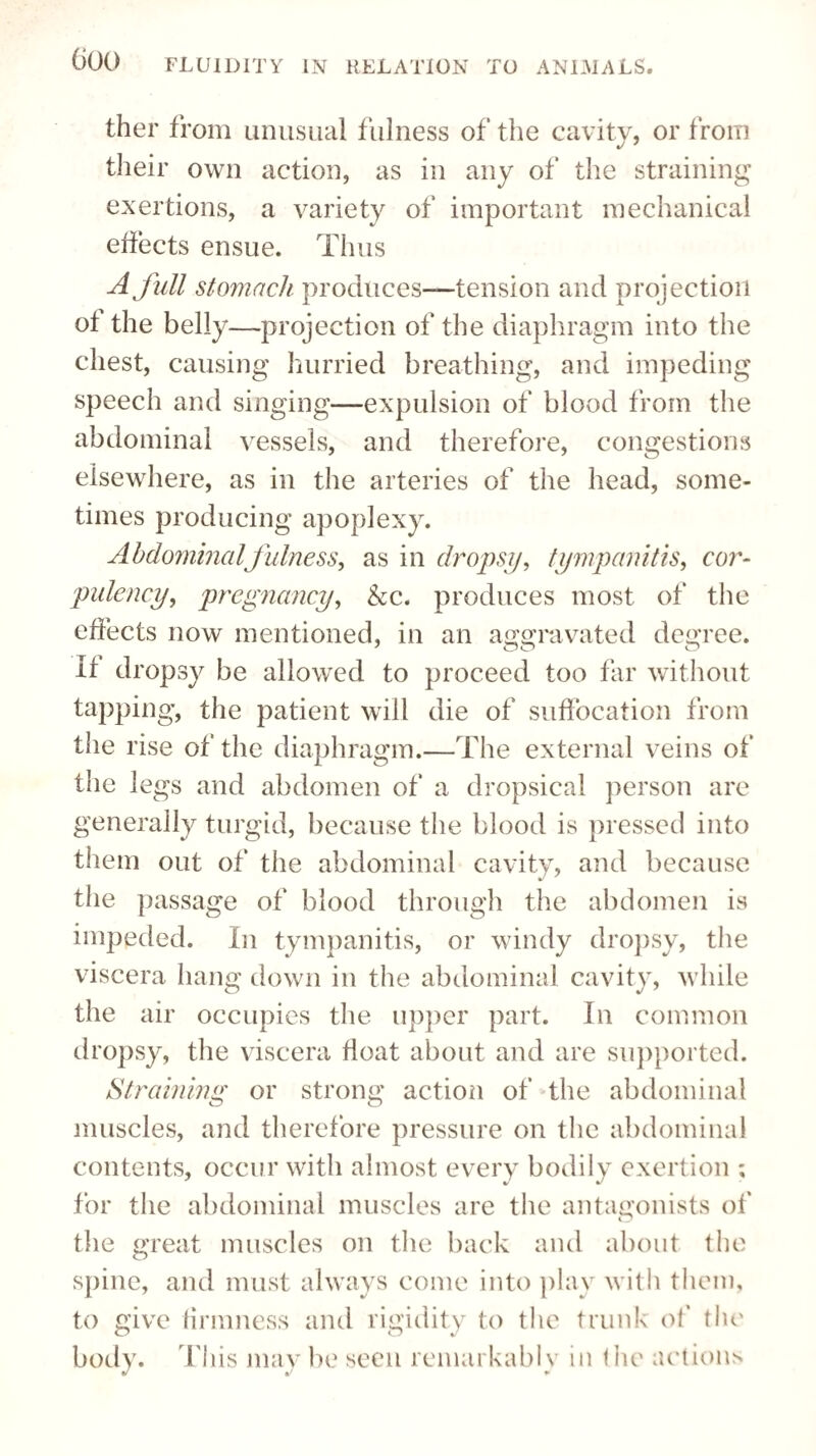 ther from unusual fulness of the cavity, or from their own action, as in any of the straining exertions, a variety of important mechanical effects ensue. Tims A full stomach produces—tension and projection ot the belly—projection of the diaphragm into the chest, causing hurried breathing, and impeding speech and singing—expulsion of blood from the abdominal vessels, and therefore, congestions elsewhere, as in the arteries of the head, some¬ times producing apoplexy. Abdominal fulness, as in dropsy, tympanitis, cor¬ pulency, pregnancy, &c. produces most of the effects now mentioned, in an aggravated degree. It dropsy be allowed to proceed too far without tapping, the patient will die of suffocation from the rise of the diaphragm.—The external veins of the legs and abdomen of a dropsical person are generally turgid, because the blood is pressed into them out of the abdominal cavity, and because the passage of blood through the abdomen is impeded. In tympanitis, or windy dropsy, the viscera hang down in the abdominal cavity, while the air occupies the upper part. In common dropsy, the viscera tloat about and are supported. Straining or strong action of the abdominal muscles, and therefore pressure on the abdominal contents, occur with almost every bodily exertion ; for the abdominal muscles are the antagonists of the great muscles on the back and about the spine, and must always come into play with them, to give firmness and rigidity to the trunk of the body. This may be seen remarkably in the actions