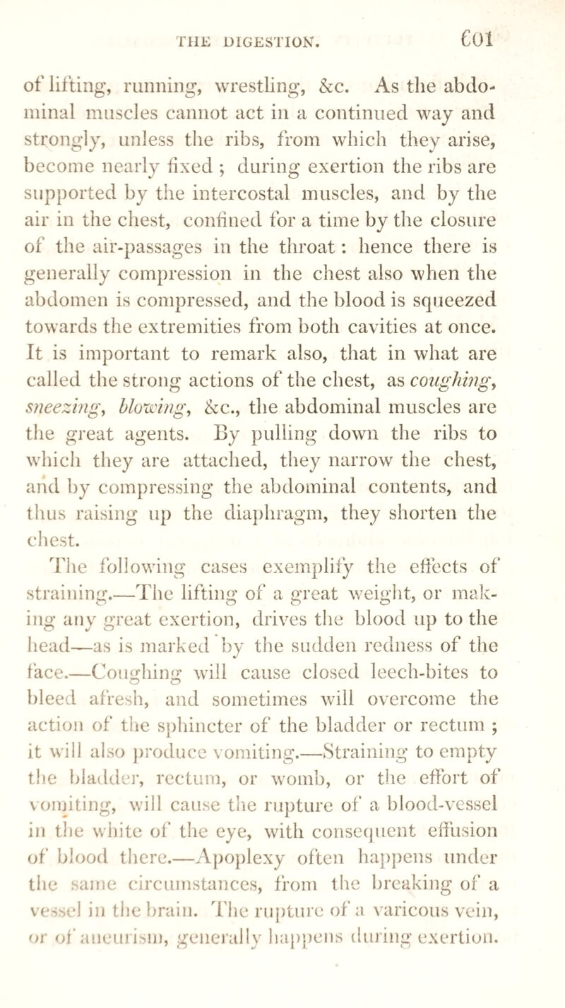 Col of lifting, running, wrestling, Ac. As the abdo¬ minal muscles cannot act in a continued way and strongly, unless the ribs, from which they arise, become nearly fixed ; during exertion the ribs are supported by the intercostal muscles, and by the air in the chest, confined for a time by the closure of the air-passages in the throat: hence there is generally compression in the chest also when the abdomen is compressed, and the blood is squeezed towards the extremities from both cavities at once. It is important to remark also, that in what are called the strong actions of the chest, as coughing, sneezing, blowing, Ac., the abdominal muscles are the great agents. By pulling down the ribs to which they are attached, they narrow the chest, and by compressing the abdominal contents, and thus raising up the diaphragm, they shorten the chest. The following cases exemplify the effects of straining.—The lifting of a great weight, or mak¬ ing any great exertion, drives the blood up to the head—as is marked by the sudden redness of the face.—Coughing will cause closed leech-bites to bleed afresh, and sometimes will overcome the action of the sphincter of the bladder or rectum ; it will also produce vomiting.—Straining to empty the bladder, rectum, or womb, or the effort of vomiting, will cause the rupture of a blood-vessel in the white of the eye, with consequent effusion of blood there.—Apoplexy often happens under the same circumstances, from the breaking of a vessel in the brain. The rupture of a varicous vein, or of aneurism, generally happens during exertion.