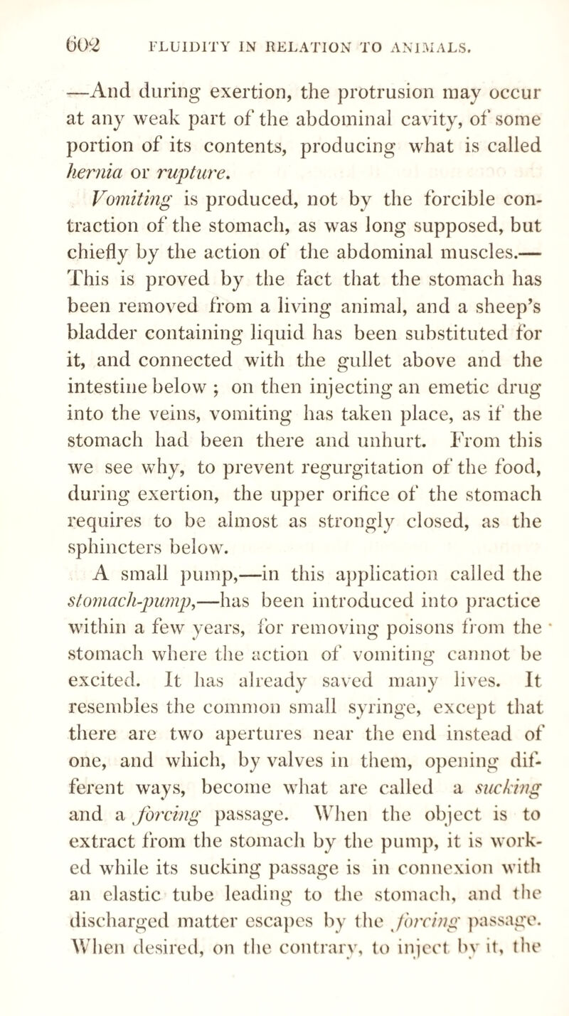 —And during exertion, the protrusion may occur at any weak part of the abdominal cavity, of some portion of its contents, producing what is called hernia or rupture. Vomiting is produced, not by the forcible con¬ traction of the stomach, as was long supposed, but chiefly by the action of the abdominal muscles.— This is proved by the fact that the stomach has been removed from a living animal, and a sheep’s bladder containing liquid has been substituted for it, and connected with the gullet above and the intestine below ; on then injecting an emetic drug into the veins, vomiting has taken place, as if the stomach had been there and unhurt. From this we see why, to prevent regurgitation of the food, during exertion, the upper orifice of the stomach requires to be almost as strongly closed, as the sphincters below. A small pump,—in this application called the stomach-pump,—has been introduced into practice within a few years, for removing poisons from the * stomach where the action of vomiting cannot be excited. It has already saved many lives. It resembles the common small syringe, except that there are two apertures near the end instead of one, and which, by valves in them, opening dif¬ ferent ways, become what are called a sucking and a forcing passage. When the object is to extract from the stomach by the pump, it is work¬ ed while its sucking passage is in connexion with an elastic tube leading to the stomach, and the discharged matter escapes by the forcing passage. When desired, on the contrary, to inject by it, the