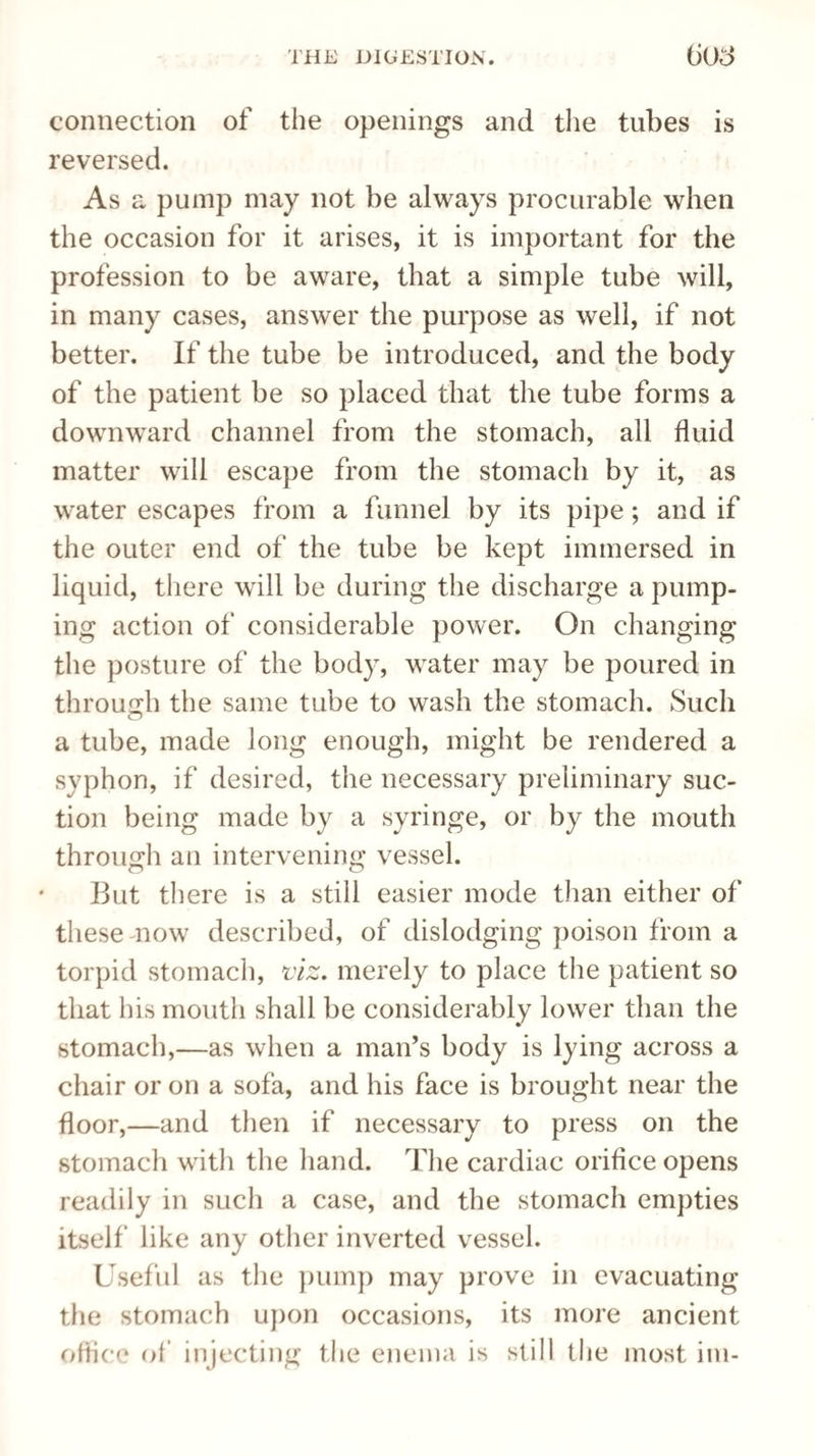 connection of the openings and the tubes is reversed. As a pump may not be always procurable when the occasion for it arises, it is important for the profession to be aware, that a simple tube will, in many cases, answer the purpose as well, if not better. If the tube be introduced, and the body of the patient be so placed that the tube forms a downward channel from the stomach, all fluid matter will escape from the stomach by it, as water escapes from a funnel by its pipe; and if the outer end of the tube be kept immersed in liquid, there will be during the discharge a pump¬ ing action of considerable power. On changing the posture of the body, water may be poured in through the same tube to wash the stomach. Such a tube, made long enough, might be rendered a syphon, if desired, the necessary preliminary suc¬ tion being made by a syringe, or by the mouth through an intervening vessel. But there is a still easier mode than either of these mow described, of dislodging poison from a torpid stomach, viz. merely to place the patient so that his mouth shall be considerably lower than the stomach,—as when a man’s body is lying across a chair or on a sofa, and his face is brought near the floor,—and then if necessary to press on the stomach with the hand. The cardiac orifice opens readily in such a case, and the stomach empties itself like any other inverted vessel. Useful as the pump may prove in evacuating the stomach upon occasions, its more ancient office of injecting the enema is still the most itn-