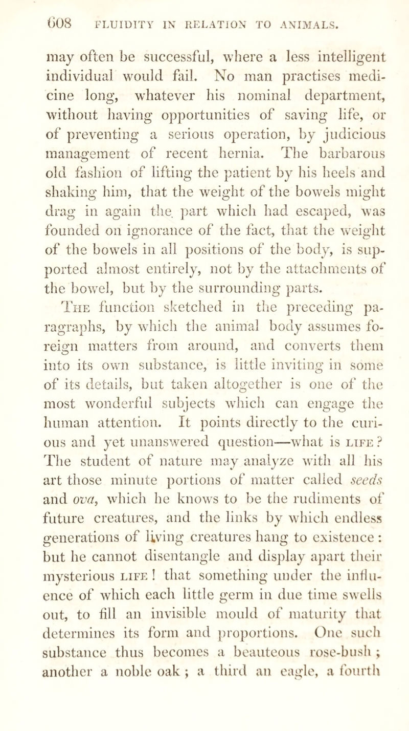 may often be successful, where a less intelligent individual would fail. No man practises medi¬ cine long, whatever his nominal department, without having opportunities of saving life, or of preventing a serious operation, by judicious management of recent hernia. The barbarous old fashion of lifting the patient by his heels and shaking him, that the weight of the bowels might drag in again the part which had escaped, was founded on ignorance of the fact, that the weight of the bowels in all positions of the body, is sup¬ ported almost entirely, not by the attachments of the bowel, but by the surrounding parts. The function sketched in the preceding pa¬ ragraphs, by which the animal body assumes fo¬ reign matters from around, and converts them into its own substance, is little inviting in some of its details, but taken altogether is one of the most wonderful subjects which can engage the human attention. It points directly to the curi¬ ous and yet unanswered question—what is life ? The student of nature may analyze with all his art those minute portions of matter called seeds and ova, which he knows to be the rudiments of future creatures, and the links by which endless generations of living creatures hang to existence : but he cannot disentangle and display apart their mysterious life ! that something under the influ¬ ence of which each little germ in due time swells out, to fill an invisible mould of maturity that determines its form and proportions. One such substance thus becomes a beauteous rose-bush ; another a noble oak ; a third an eagle, a fourth