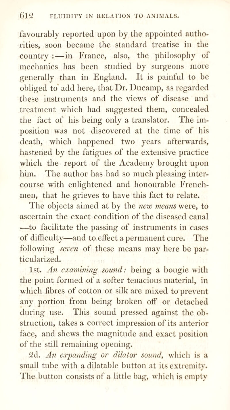 favourably reported upon by the appointed autho¬ rities, soon became the standard treatise in the country :—in France, also, the philosophy of mechanics has been studied by surgeons more generally than in England. It is painful to be obliged to add here, that Dr. Ducamp, as regarded these instruments and the views of disease and treatment which had suggested them, concealed the fact of his being only a translator. The im¬ position was not discovered at the time of his death, which happened two years afterwards, hastened by the fatigues of the extensive practice which the report of the Academy brought upon him. The author has had so much pleasing inter¬ course with enlightened and honourable French¬ men, that he grieves to have this fact to relate. The objects aimed at by the new means were, to ascertain the exact condition of the diseased canal —to facilitate the passing of instruments in cases of difficulty—and to effect a permanent cure. The following seven of these means may here be par¬ ticularized. 1st. An examining sound: being a bougie with the point formed of a softer tenacious material, in which fibres of cotton or silk are mixed to prevent any portion from being broken off* or detached during use. This sound pressed against the ob¬ struction, takes a correct impression of its anterior face, and shews the magnitude and exact position of the still remaining opening. 2d. An expanding or dilator sound, which is a small tube with a dilatable button at its extremity. r The button consists of a little bag, which is empty