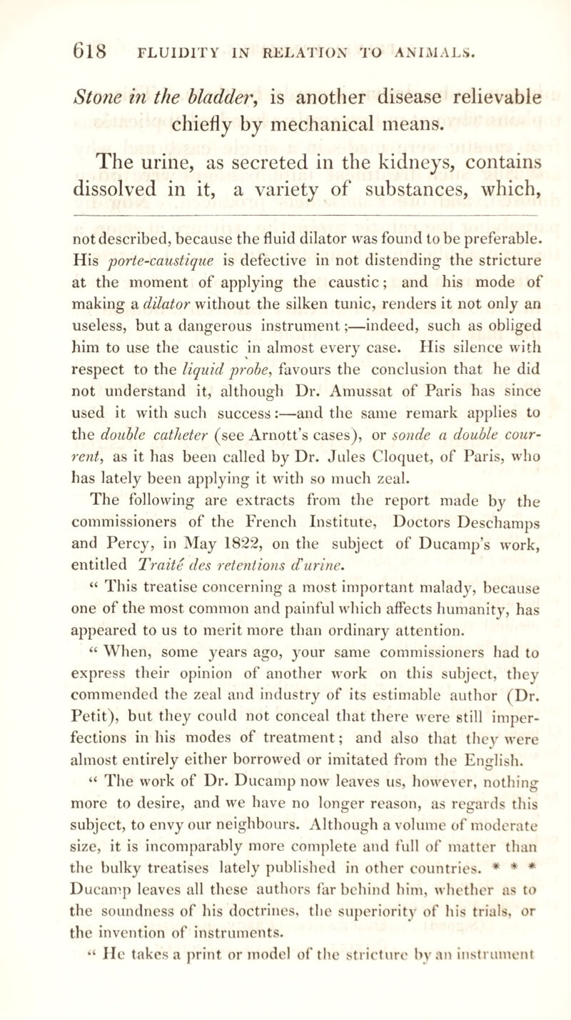 Stone in the bladder, is another disease relievable chiefly by mechanical means. The urine, as secreted in the kidneys, contains dissolved in it, a variety of substances, which, not described, because the fluid dilator was found to be preferable. His porte-caustique is defective in not distending the stricture at the moment of applying the caustic; and his mode of making a dilator without the silken tunic, renders it not only an useless, but a dangerous instrument;—indeed, such as obliged him to use the caustic in almost every case. His silence with respect to the liquid probe, favours the conclusion that he did not understand it, although Dr. Amussat of Paris has since used it with such success:—and the same remark applies to the double catheter (see Arnott’s cases), or sonde a double cour- rent, as it has been called by Dr. Jules Cloquet, of Paris, who has lately been applying it with so much zeal. The following are extracts from the report made by the commissioners of the French Institute, Doctors Deschamps and Percy, in May 1822, on the subject of Ducamp’s work, entitled Traite des retentions d'urine. “ This treatise concerning a most important malady, because one of the most common and painful which affects humanity, has appeared to us to merit more than ordinary attention. “ When, some years ago, your same commissioners had to express their opinion of another work on this subject, they commended the zeal and industry of its estimable author (Dr. Petit), but they could not conceal that there were still imper¬ fections in his modes of treatment; and also that they were almost entirely either borrowed or imitated from the English. “ The work of Dr. Ducamp now leaves us, however, nothing more to desire, and we have no longer reason, as regards this subject, to envy our neighbours. Although a volume of moderate size, it is incomparably more complete and full of matter than the bulky treatises lately published in other countries. * * * Ducamp leaves all these authors far behind him, whether as to the soundness of his doctrines, the superiority of his trials, or the invention of instruments. “ He takes a print or model of the stricture by an instrument