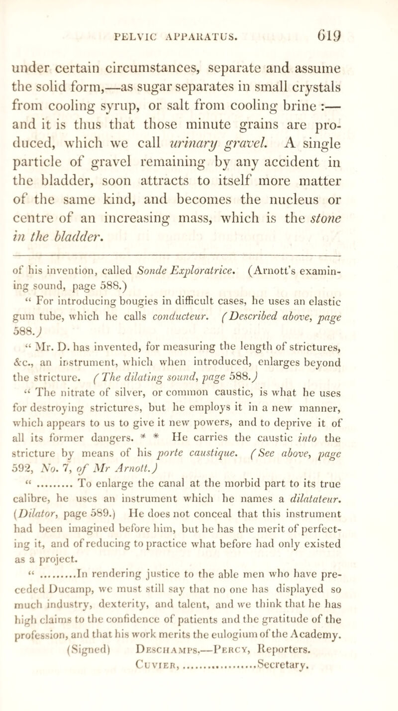 under certain circumstances, separate and assume the solid form,—as sugar separates in small crystals from cooling syrup, or salt from cooling brine :— and it is thus that those minute grains are pro¬ duced, which we call urinary gravel. A single particle of gravel remaining by any accident in the bladder, soon attracts to itself more matter of the same kind, and becomes the nucleus or centre of an increasing mass, which is the stone in the bladder. of his invention, called Sonde Exploratrice. (Arnott’s examin¬ ing sound, page 588.) “ For introducing bougies in difficult cases, he uses an elastic gum tube, which he calls conducteur. (Described above, page 588J “ Mr. D. has invented, for measuring the length of strictures, &c., an instrument, which when introduced, enlarges beyond the stricture. ( The dilating sound, page 588.) u The nitrate of silver, or common caustic, is what he uses for destroying strictures, but he employs it in a new manner, which appears to us to give it new powrers, and to deprive it of all its former dangers. * * He carries the caustic into the stricture by means of his porte caustique. (See above, page 592, No. 7, of Mr Arnott.J “ .To enlarge the canal at the morbid part to its true calibre, he uses an instrument which he names a dilatateur. (Dilator, page 589.) He does not conceal that this instrument had been imagined before him, but he has the merit of perfect¬ ing it, and of reducing to practice what before had only existed as a project. “ .In rendering justice to the able men who have pre¬ ceded Ducamp, we must still say that no one has displayed so much industry, dexterity, and talent, and we think that he has high claims to the confidence of patients and the gratitude of the profession, and that his work merits the eulogium of the Academy. (Signed) Deschamps,—Percy, Reporters. Cuvier,.Secretary.