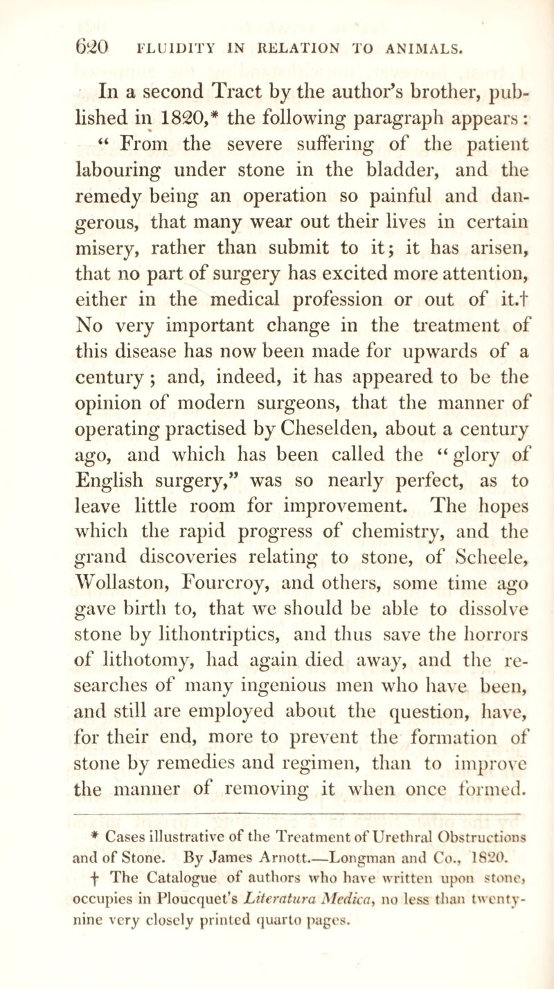 In a second Tract by the author’s brother, pub¬ lished in 1820,* the following paragraph appears: “ From the severe suffering of the patient labouring under stone in the bladder, and the remedy being an operation so painful and dan¬ gerous, that many wear out their lives in certain misery, rather than submit to it; it has arisen, that no part of surgery has excited more attention, either in the medical profession or out of it.t No very important change in the treatment of this disease has now been made for upwards of a century ; and, indeed, it has appeared to be the opinion of modern surgeons, that the manner of operating practised by Cheselden, about a century ago, and which has been called the “ glory of English surgery,” was so nearly perfect, as to leave little room for improvement. The hopes which the rapid progress of chemistry, and the grand discoveries relating to stone, of Scheele, Wollaston, Fourcroy, and others, some time ago gave birth to, that we should be able to dissolve stone by lithontriptics, and thus save the horrors of lithotomy, had again died away, and the re¬ searches of many ingenious men who have been, and still are employed about the question, have, for their end, more to prevent the formation of stone by remedies and regimen, than to improve the manner of removing it when once formed. ♦ Cases illustrative of the Treatment of Urethral Obstructions and of Stone. By James Arnott.—Longman and Co., 1S‘20. f The Catalogue of authors who have written upon stone, occupies in Ploucquet’s Literatura Medico, no less than twenty- nine very closely printed quarto pages.