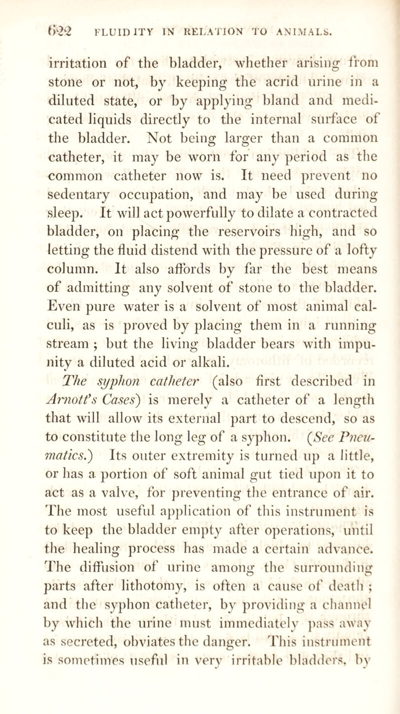 irritation of the bladder, whether arising from stone or not, by keeping the acrid urine in a diluted state, or by applying bland and medi¬ cated liquids directly to the internal surface of the bladder. Not being larger than a common catheter, it may be worn for any period as the common catheter now is. It need prevent no sedentary occupation, and may be used during sleep. It will act powerfully to dilate a contracted bladder, on placing the reservoirs high, and so letting the fluid distend with the pressure of a lofty column. It also affords by far the best means of admitting any solvent of stone to the bladder. Even pure water is a solvent of most animal cal¬ culi, as is proved by placing them in a running stream ; but the living bladder bears with impu¬ nity a diluted acid or alkali. The syphon catheter (also first described in Arnott's Cases) is merely a catheter of a length that will allow its external part to descend, so as to constitute the long leg of a syphon. (See Pneu¬ matics.) Its outer extremity is turned up a little, or has a portion of soft animal gut tied upon it to act as a valve, for preventing the entrance of air. The most useful application of this instrument is to keep the bladder empty after operations, until the healing process has made a certain advance. The diffusion of urine among the surrounding parts after lithotomy, is often a cause of death ; and the syphon catheter, by providing a channel by which the urine must immediately pass away as secreted, obviates the danger. This instrument is sometimes useful in very irritable bladders, by