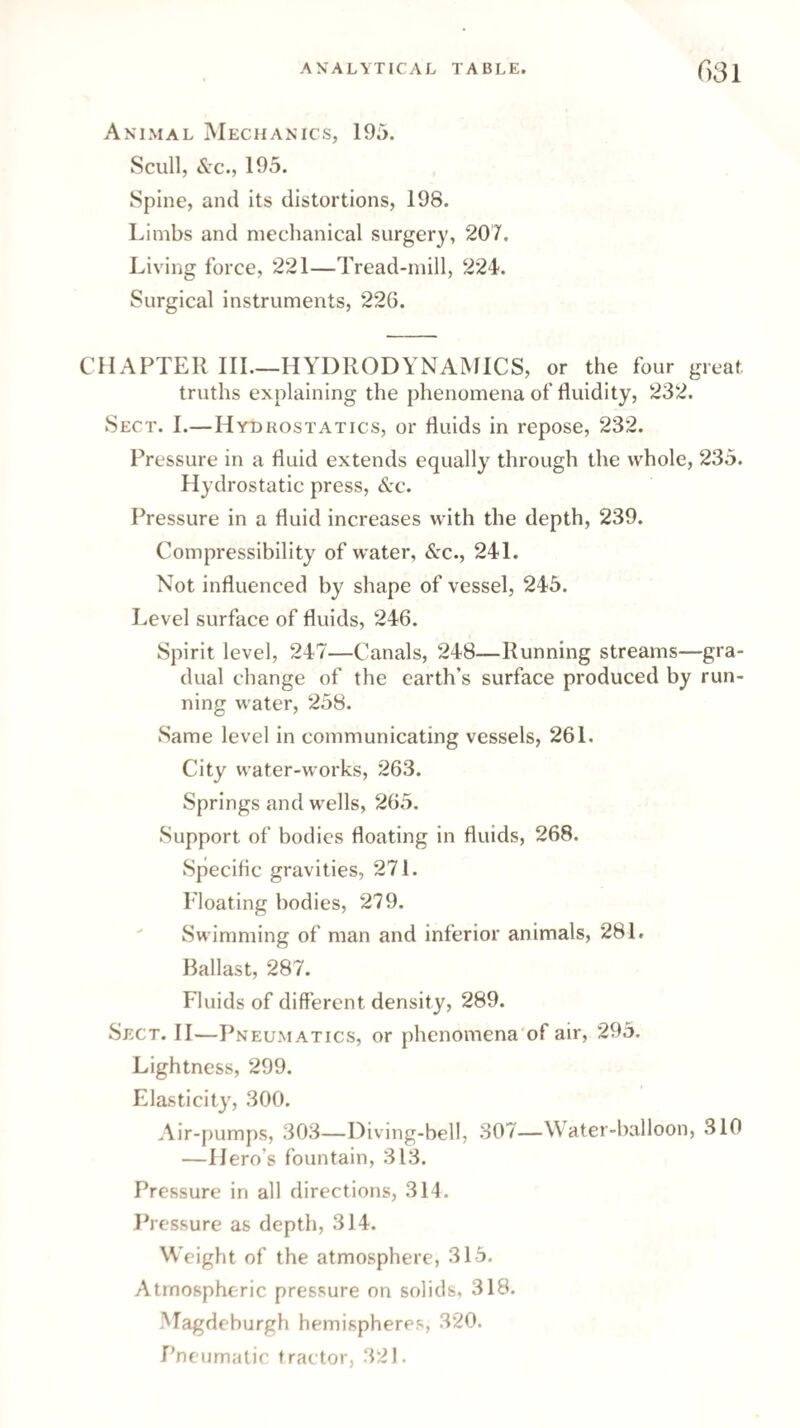 Animal Mechanics, 195. Scull, &c., 195. Spine, and its distortions, 198. Limbs and mechanical surgery, 207. Living force, 221—Tread-mill, 224. Surgical instruments, 226. CHAPTER III—HYDRODYNAMICS, or the four great truths explaining the phenomena of fluidity, 232. Sect. I.—Hydrostatics, or fluids in repose, 232. Pressure in a fluid extends equally through the whole, 235. Hydrostatic press, &c. Pressure in a fluid increases with the depth, 239. Compressibility of water, &c., 241. Not influenced by shape of vessel, 245. Level surface of fluids, 246. Spirit level, 247—Canals, 248—Running streams—gra¬ dual change of the earth’s surface produced by run¬ ning water, 258. Same level in communicating vessels, 261. City water-works, 263. Springs and wells, 265. Support of bodies floating in fluids, 268. Specific gravities, 271. Floating bodies, 279. Swimming of man and inferior animals, 281. Ballast, 287. Fluids of different density, 289. Sect. II—Pneumatics, or phenomena of air, 295. Lightness, 299. Elasticity, 300. Air-pumps, 303—Diving-bell, 307—Water-balloon, 310 —Hero’s fountain, 313. Pressure in all directions, 314. Pressure as depth, 314. Weight of the atmosphere, 315. Atmospheric pressure on solids, 318. Magdeburgh hemispheres, 320. Pneumatic tractor, 321.