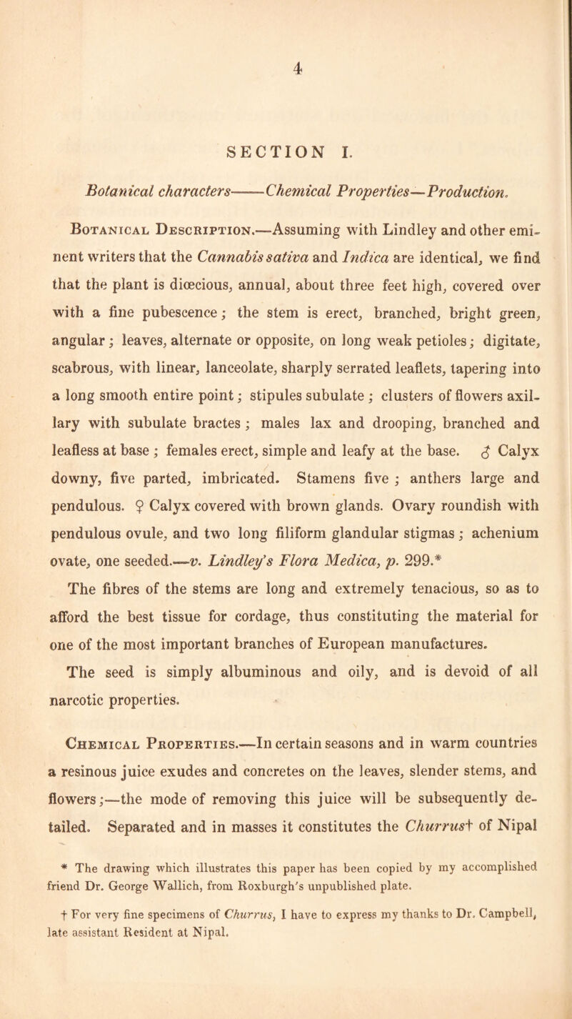 SECTION I. Botanical characters— Chemical Properties—Production, Botanical Description.—-Assuming with Lindley and other emi¬ nent writers that the Cannabissativa and Indica are identical, we find that the plant is dioecious, annual, about three feet high, covered over with a fine pubescence; the stem is erect, branched, bright green, angular; leaves, alternate or opposite, on long weak petioles; digitate, scabrous, with linear, lanceolate, sharply serrated leaflets, tapering into a long smooth entire point; stipules subulate ; clusters of flowers axil¬ lary with subulate bractes ; males lax and drooping, branched and leafless at base ; females erect, simple and leafy at the base. £ Calyx downy, five parted, imbricated. Stamens five ; anthers large and pendulous. 9 Calyx covered with brown glands. Ovary roundish with pendulous ovule, and two long filiform glandular stigmas ; achenium ovate, one seeded.—-v. Lindley's Flora Medica, p. 299.* The fibres of the stems are long and extremely tenacious, so as to afford the best tissue for cordage, thus constituting the material for one of the most important branches of European manufactures. The seed is simply albuminous and oily, and is devoid of all narcotic properties. Chemical Properties.—In certain seasons and in warm countries a resinous juice exudes and concretes on the leaves, slender stems, and flowersthe mode of removing this juice will be subsequently de¬ tailed. Separated and in masses it constitutes the Churrusi of Nipal * The drawing which illustrates this paper has been copied by my accomplished friend Dr. George Wallich, from Roxburgh's unpublished plate. t For very fine specimens of Churrus, I have to express my thanks to Dr. Campbell, late assistant Resident at Nipal.