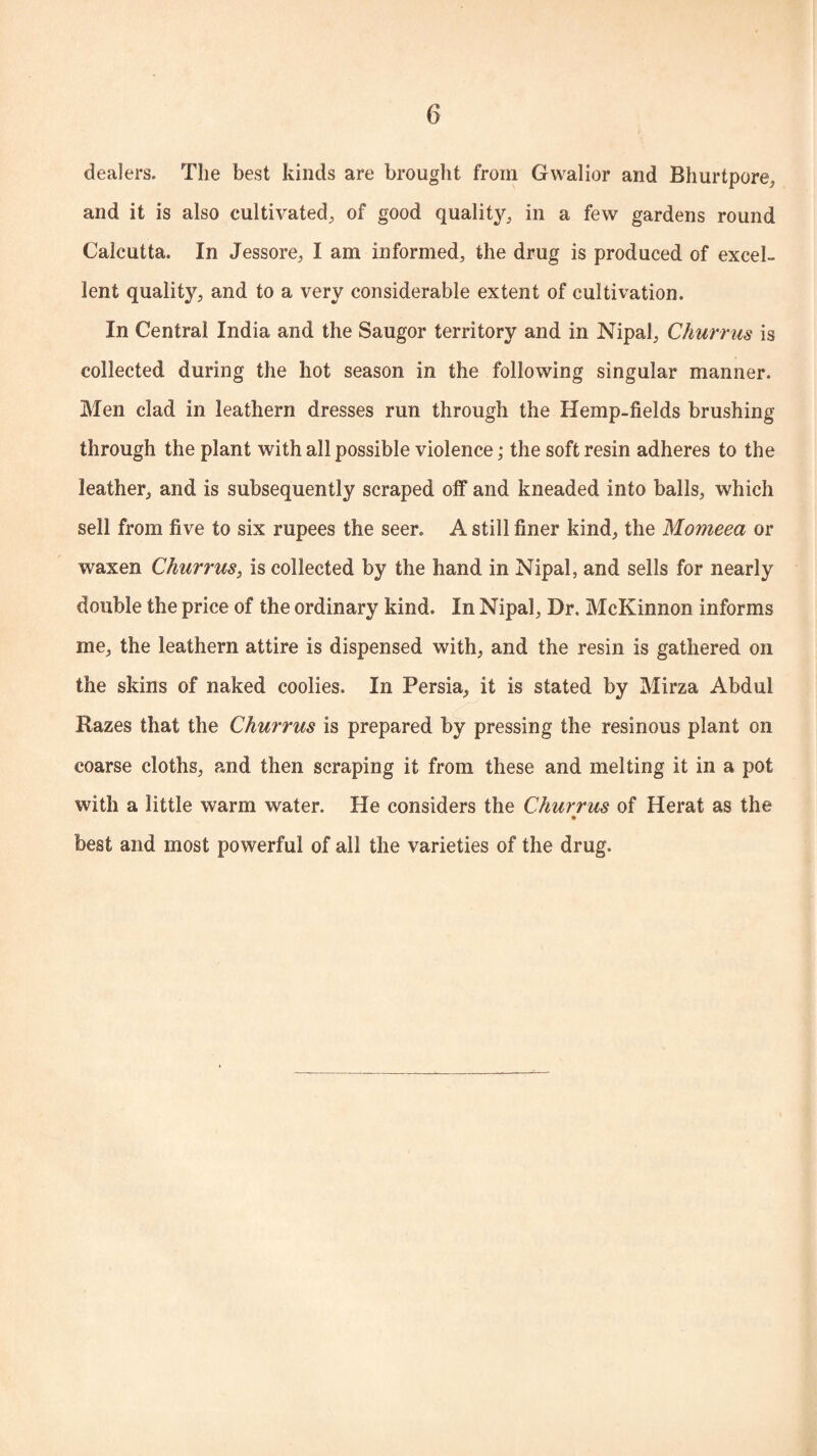 dealers. The best kinds are brought from Gwalior and Bhurtpore, and it is also cultivated, of good quality, in a few gardens round Calcutta. In Jessore, I am informed, the drug is produced of excel¬ lent quality, and to a very considerable extent of cultivation. In Central India and the Saugor territory and in Nipal, Churrus is collected during the hot season in the following singular manner. Men clad in leathern dresses run through the Hemp-fields brushing through the plant with all possible violence; the soft resin adheres to the leather, and is subsequently scraped off and kneaded into balls, which sell from five to six rupees the seer. A still finer kind, the Mo?Jieea or waxen Churrus, is collected by the hand in Nipal, and sells for nearly double the price of the ordinary kind. In Nipal, Dr. McKinnon informs me, the leathern attire is dispensed with, and the resin is gathered on the skins of naked coolies. In Persia, it is stated by Mirza Abdul Razes that the Churrus is prepared by pressing the resinous plant on coarse cloths, and then scraping it from these and melting it in a pot with a little warm water. He considers the Churrus of Herat as the best and most powerful of all the varieties of the drug.