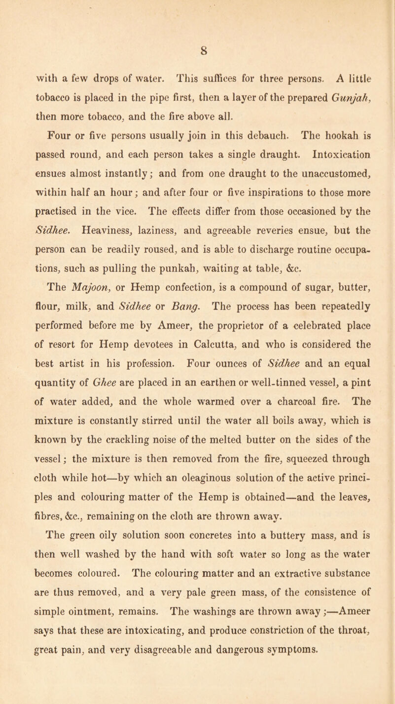 with a few drops of water. This suffices for three persons. A little tobacco is placed in the pipe first, then a layer of the prepared Gunjah, then more tobacco, and the fire above all. Four or five persons usually join in this debauch. The hookah is passed round, and each person takes a single draught. Intoxication ensues almost instantly; and from one draught to the unaccustomed, within half an hour; and after four or five inspirations to those more practised in the vice. The effects differ from those occasioned by the Sidhee. Heaviness, laziness, and agreeable reveries ensue, but the person can be readily roused, and is able to discharge routine occupa¬ tions, such as pulling the punkah, waiting at table, &c. The Majoon, or Hemp confection, is a compound of sugar, butter, flour, milk, and Sidhee or Bang. The process has been repeatedly performed before me by Ameer, the proprietor of a celebrated place of resort for Hemp devotees in Calcutta, and who is considered the best artist in his profession. Four ounces of Sidhee and an equal quantity of Ghee are placed in an earthen or well-tinned vessel, a pint of water added, and the whole warmed over a charcoal fire. The mixture is constantly stirred until the water all boils away, which is known by the crackling noise of the melted butter on the sides of the vessel; the mixture is then removed from the fire, squeezed through cloth while hot—by which an oleaginous solution of the active princi¬ ples and colouring matter of the Hemp is obtained—and the leaves, fibres, &c., remaining on the cloth are thrown away. The green oily solution soon concretes into a buttery mass, and is then well washed by the hand with soft water so long as the water becomes coloured. The colouring matter and an extractive substance are thus removed, and a very pale green mass, of the consistence of simple ointment, remains. The washings are thrown away;—Ameer says that these are intoxicating, and produce constriction of the throat, great pain, and very disagreeable and dangerous symptoms.