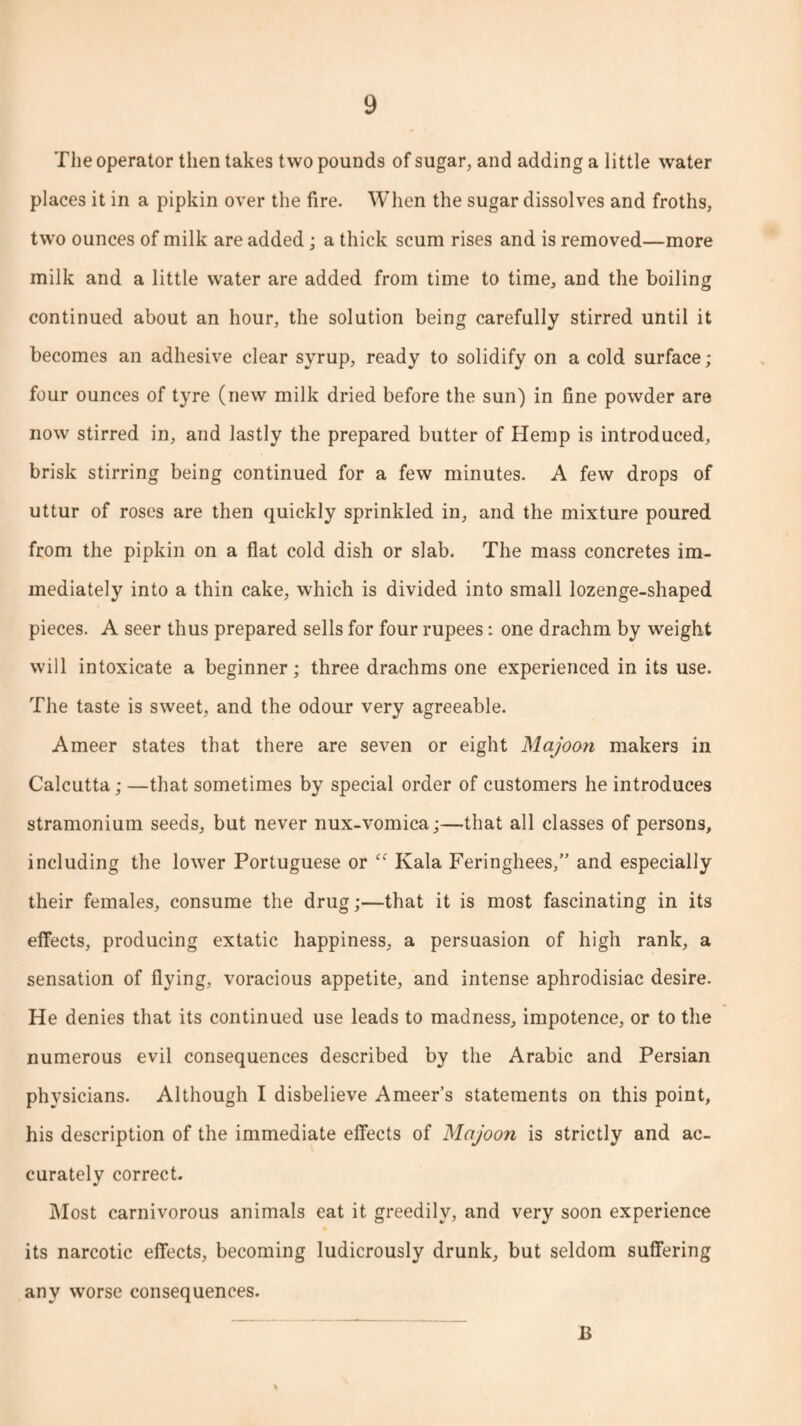 The operator then takes two pounds of sugar, and adding a little water places it in a pipkin over the fire. When the sugar dissolves and froths, two ounces of milk are added; a thick scum rises and is removed—more milk and a little water are added from time to time, and the boiling continued about an hour, the solution being carefully stirred until it becomes an adhesive clear syrup, ready to solidify on a cold surface; four ounces of tyre (new milk dried before the sun) in fine powder are now stirred in, and lastly the prepared butter of Hemp is introduced, brisk stirring being continued for a few minutes. A few drops of uttur of roses are then quickly sprinkled in, and the mixture poured from the pipkin on a flat cold dish or slab. The mass concretes im¬ mediately into a thin cake, which is divided into small lozenge-shaped pieces. A seer thus prepared sells for four rupees: one drachm by weight will intoxicate a beginner; three drachms one experienced in its use. The taste is sweet, and the odour very agreeable. Ameer states that there are seven or eight Majoon makers in Calcutta; —that sometimes by special order of customers he introduces stramonium seeds, but never nux-vomica;—that all classes of persons, including the lower Portuguese or ff Kala Feringhees,” and especially their females, consume the drug;—that it is most fascinating in its effects, producing extatic happiness, a persuasion of high rank, a sensation of flying, voracious appetite, and intense aphrodisiac desire. He denies that its continued use leads to madness, impotence, or to the numerous evil consequences described by the Arabic and Persian physicians. Although I disbelieve Ameer’s statements on this point, his description of the immediate effects of Majoon is strictly and ac¬ curately correct. Most carnivorous animals eat it greedily, and very soon experience its narcotic effects, becoming ludicrously drunk, but seldom suffering any worse consequences. B