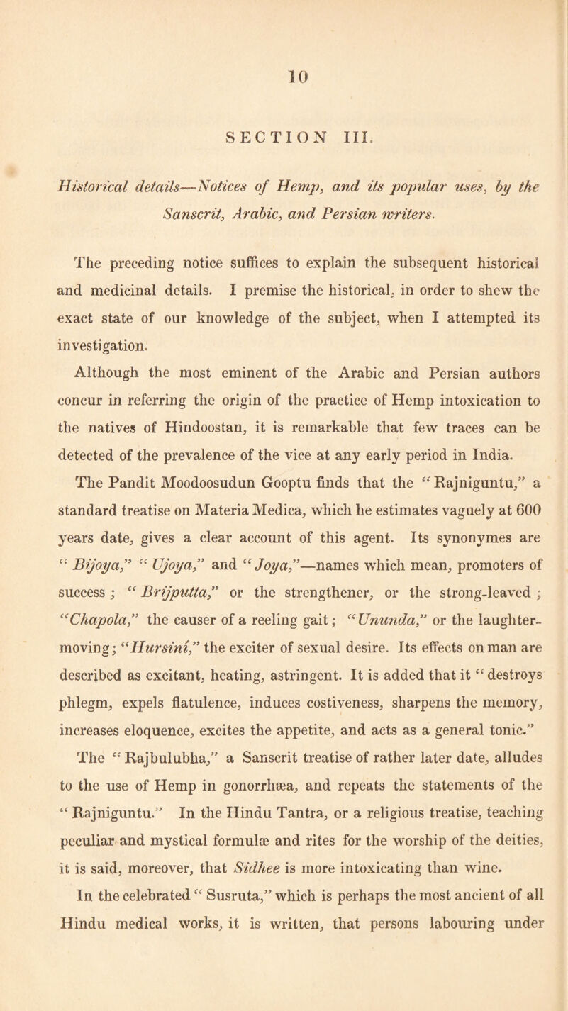 SEC T I O N III, Historical details—Notices of Hemp, and its popular uses, by the Sanscrit, Arabic, and Persian writers. The preceding notice suffices to explain the subsequent historical and medicinal details. I premise the historical, in order to shew the exact state of our knowledge of the subject, when I attempted its investigation. Although the most eminent of the Arabic and Persian authors concur in referring the origin of the practice of Hemp intoxication to the natives of Hindoostan, it is remarkable that few traces can be detected of the prevalence of the vice at any early period in India. The Pandit Moodoosudun Gooptu finds that the “ Rajniguntu,” a standard treatise on Materia Medica, which he estimates vaguely at 600 years date, gives a clear account of this agent. Its synonymes are “ Bijoy a,” “ Ujoya,” and “ Joy a,”—names which mean, promoters of success ; “ Brijputta,” or the strengthener, or the strong-leaved ; “Chapola,” the causer of a reeling gait; “Ununda,” or the laughter- moving ; “Hursini,” the exciter of sexual desire. Its effects on man are described as excitant, heating, astringent. It is added that it “destroys phlegm, expels flatulence, induces costiveness, sharpens the memory, increases eloquence, excites the appetite, and acts as a general tonic.” The “ Rajbulubha,” a Sanscrit treatise of rather later date, alludes to the use of Hemp in gonorrhsea, and repeats the statements of the “ Rajniguntu.” In the Hindu Tantra, or a religious treatise, teaching peculiar and mystical formulae and rites for the worship of the deities, it is said, moreover, that Sidhee is more intoxicating than wine. In the celebrated “ Susruta,” which is perhaps the most ancient of all Hindu medical works, it is written, that persons labouring under