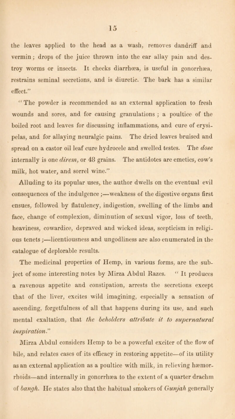 the leaves applied to the head as a wash, removes dandriff and vermin; drops of the juice thrown into the ear allay pain and des¬ troy worms or insects. It checks diarrhoea, is useful in gonorrhoea, restrains seminal secretions, and is diuretic. The bark has a similar effect.” “ The powder is recommended as an external application to fresh wounds and sores, and for causing granulations ; a poultice of the boiled root and leaves for discussing inflammations, and cure of erysi¬ pelas, and for allaying neuralgic pains. The dried leaves bruised and spread on a castor oil leaf cure hydrocele and swelled testes. The dose internally is one direm, or 48 grains. The antidotes are emetics, cow’s milk, hot water, and sorrel wine.” Alluding to its popular uses, the author dwells on the eventual evil consequences of the indulgence;—weakness of the digestive organs first ensues, followed by flatulency, indigestion, swelling of the limbs and face, change of complexion, diminution of sexual vigor, loss of teeth, heaviness, cowardice, depraved and wicked ideas, scepticism in religi¬ ous tenets ;—licentiousness and ungodliness are also enumerated in the catalogue of deplorable results. The medicinal properties of Hemp, in various forms, are the sub¬ ject of some interesting notes by Mirza Abdul Razes. “ It produces a ravenous appetite and constipation, arrests the secretions except that of the liver, excites wild imagining, especially a sensation of ascending, forgetfulness of all that happens during its use, and such mental exaltation, that the beholders attribute it to supernatural inspiration.” Mirza Abdul considers Hemp to be a powerful exciter of the flow of bile, and relates cases of its efficacy in restoring appetite—of its utility as an external application as a poultice with milk, in relieving hamior- rhoids—and internally in gonorrhsea to the extent of a quarter drachm of bangh. He states also that the habitual smokers of Gunjah generally