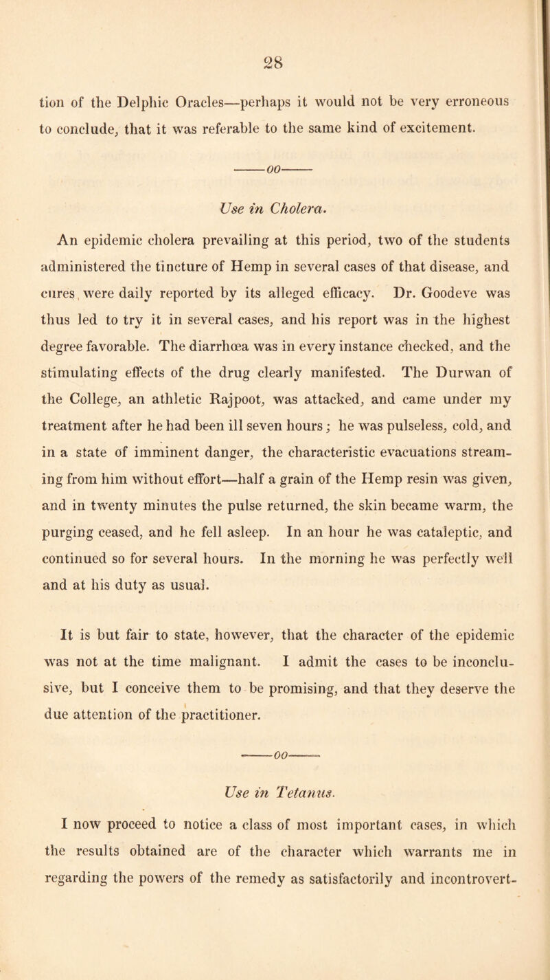 lion of the Delphic Oracles—perhaps it would not be very erroneous to conclude, that it was referable to the same kind of excitement. •-oo-- Use in Cholera. An epidemic cholera prevailing at this period, two of the students administered the tincture of Hemp in several cases of that disease, and cures were daily reported by its alleged efficacy. Dr. Goodeve was thus led to try it in several cases, and his report was in the highest degree favorable. The diarrhoea was in every instance checked, and the stimulating effects of the drug clearly manifested. The Durwan of the College, an athletic Rajpoot, was attacked, and came under my treatment after he had been ill seven hours; he was pulseless, cold, and in a state of imminent danger, the characteristic evacuations stream¬ ing from him without effort—half a grain of the Hemp resin was given, and in twenty minutes the pulse returned, the skin became warm, the purging ceased, and he fell asleep. In an hour he was cataleptic, and continued so for several hours. In the morning he was perfectly well and at his duty as usual. It is but fair to state, however, that the character of the epidemic was not at the time malignant. I admit the cases to be inconclu¬ sive, but I conceive them to be promising, and that they deserve the due attention of the practitioner. --oo-- Use in Tetanus. I now proceed to notice a class of most important cases, in which the results obtained are of the character which warrants me in regarding the powers of the remedy as satisfactorily and incontrovert-