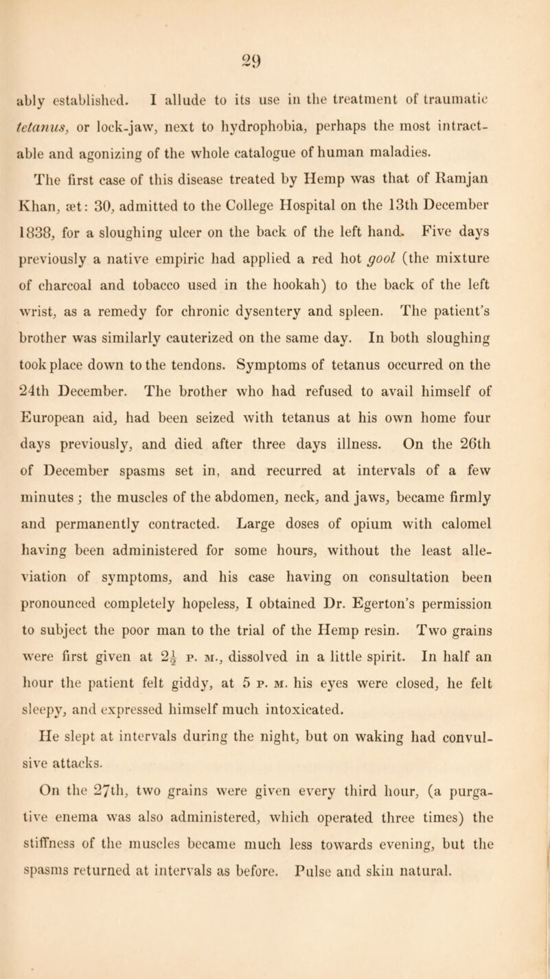 ably established. I allude to its use in the treatment of traumatic tetanus, or lock-jaw, next to hydrophobia, perhaps the most intract¬ able and agonizing of the whole catalogue of human maladies. The first case of this disease treated by Hemp was that of Ramjan Khan, let: 30, admitted to the College Hospital on the 13th December 1838, for a sloughing ulcer on the back of the left hand. Five days previously a native empiric had applied a red hot gool (the mixture of charcoal and tobacco used in the hookah) to the back of the left wrist, as a remedy for chronic dysentery and spleen. The patient’s brother was similarly cauterized on the same day. In both sloughing took place down to the tendons. Symptoms of tetanus occurred on the 24th December. The brother who had refused to avail himself of European aid, had been seized with tetanus at his own home four days previously, and died after three days illness. On the 26th of December spasms set in, and recurred at intervals of a few minutes ; the muscles of the abdomen, neck, and jaws, became firmly and permanently contracted. Large doses of opium with calomel having been administered for some hours, without the least alle¬ viation of symptoms, and his case having on consultation been pronounced completely hopeless, I obtained Dr. Egerton’s permission to subject the poor man to the trial of the Hemp resin. Two grains were first given at 2^ p. m., dissolved in a little spirit. In half an hour the patient felt giddy, at 5 p. m. his eyes were closed, he felt sleepy, and expressed himself much intoxicated. He slept at intervals during the night, but on waking had convul¬ sive attacks. On the 27th, two grains were given every third hour, (a purga¬ tive enema was also administered, which operated three times) the stiffness of the muscles became much less towards evening, but the spasms returned at intervals as before. Pulse and skin natural.