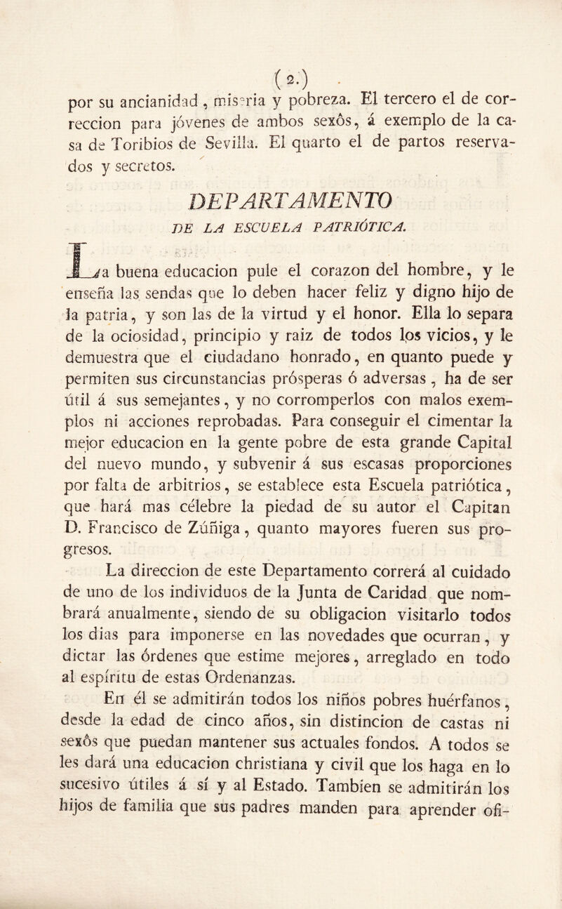 por su ancianidad , miseria y pobreza. El tercero el de cor- rección para jóvenes de ambos sexos, a exemplo de la ca- sa de Toribios de Sevilla. El quarto el de partos reserva- dos y secretos. DEPARTAMENTO DE LA ESCUELA PATRIÓTICA. I ¿a buena educación pule el corazón del hombre, y le enseña las sendas que lo deben hacer feliz y digno hijo de la patria, y son las de la virtud y el honor. Ella lo separa de la ociosidad, principio y raíz de todos lps vicios, y le demuestra que el ciudadano honrado, en quanto puede y permiten sus circunstancias prósperas ó adversas , ha de ser útil á sus semejantes, y no corromperlos con malos exem- plos ni acciones reprobadas. Para conseguir el cimentar la mejor educación en la gente pobre de esta grande Capital del nuevo mundo, y subvenir á sus escasas proporciones por falta de arbitrios, se establece esta Escuela patriótica, que hará mas célebre la piedad de su autor el Capitán D. Francisco de Zúñiga, quanto mayores fueren sus pro- gresos. La dirección de este Departamento correrá al cuidado de uno de los individuos de la Junta de Caridad que nom- brará anualmente, siendo de su obligación visitarlo todos los dias para imponerse en las novedades que ocurran, y dictar las órdenes que estime mejores, arreglado en todo al espíritu de estas Ordenanzas. En él se admitirán todos los niños pobres huérfanos, desde la edad de cinco años, sin distinción de castas ni sexós que puedan mantener sus actuales fondos. A todos se les dará una educación christiana y civil que los haga en lo sucesivo útiles á sí y al Estado. También se admitirán los hijos de familia que sus padres manden para aprender ofi-