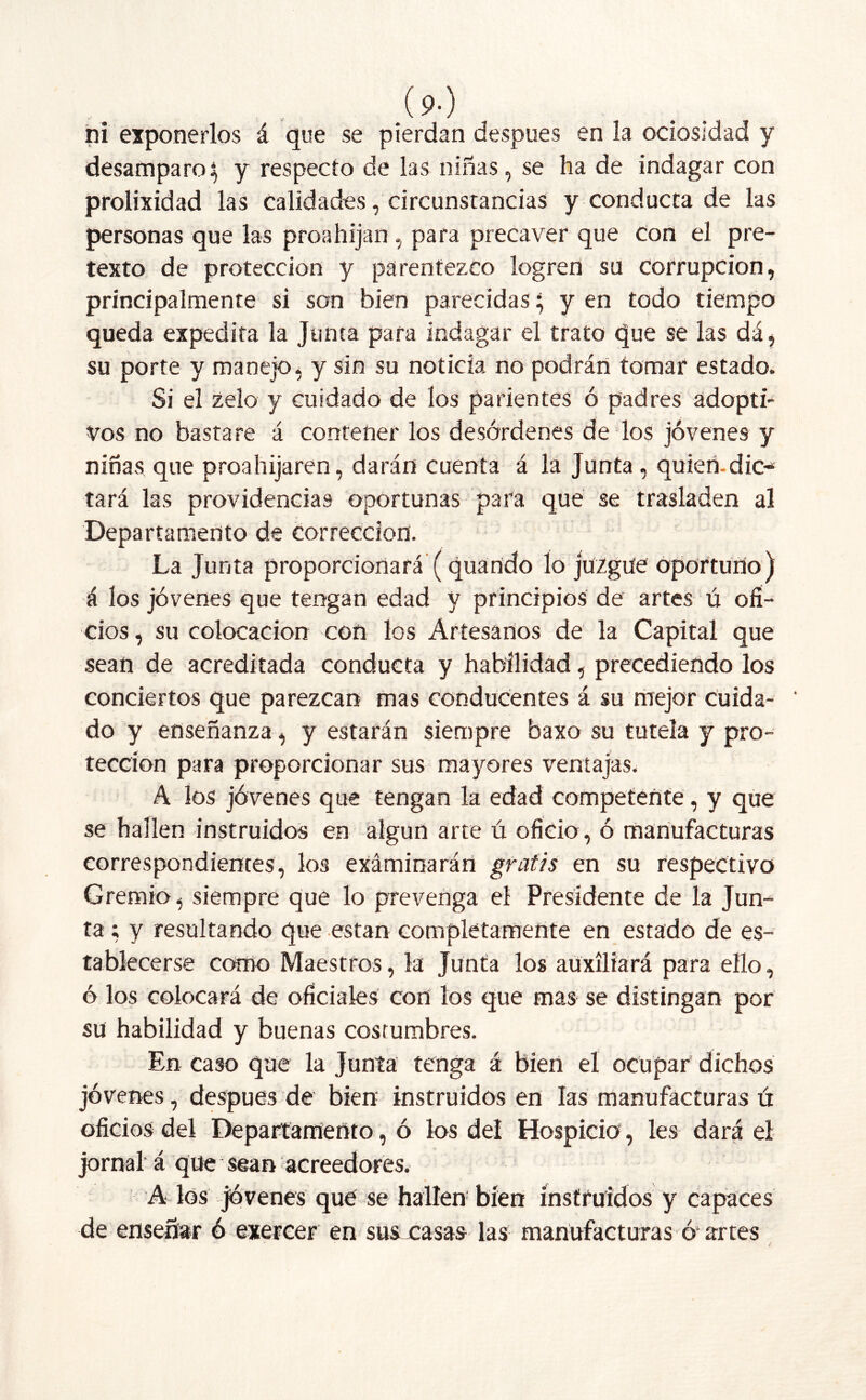 (9-) . ni exponerlos á que se pierdan después en la ociosidad y desamparo y y respecto de las niñas, se ha de indagar con prolixidad las calidades, circunstancias y conducta de las personas que las proahijan , para precaver que con el pre- texto de protección y parentezco logren su corrupción, principalmente si son bien parecidas} y en todo tiempo queda expedita la Junta para indagar el trato que se las dá, su porte y manejo, y sin su noticia no podrán tomar estado. Si el zelo y cuidado de los parientes ó padres adopti- vos no bastare á contener los desórdenes de los jóvenes y niñas que proahijaren, darán cuenta á la Junta, quien-dic-* tará las providencias oportunas para que se trasladen al Departamento de corrección. La Junta proporcionará (quando lo juzgue oportuno) á los jóvenes que tengan edad y principios de artes ú ofi- cios , su colocación con los Artesanos de la Capital que sean de acreditada conducta y habilidad, precediendo los conciertos que parezcan mas conducentes á su mejor cuida- do y enseñanza, y estarán siempre baxo su tutela y pro- tección para proporcionar sus mayores ventajas. A los jóvenes que tengan la edad competente, y que se hallen instruidos en algún arte ú oficio, ó manufacturas correspondientes, los exáminarán gratis en su respectivo Gremio, siempre que lo prevenga el Presidente de la Jun- ta ; y resultando que están completamente en estado de es- tablecerse como Maestros, la Junta los auxiliará para ello, ó los colocará de oficiales con los que mas se distingan por su habilidad y buenas costumbres. En caso que la Junta tenga á bien el ocupar dichos jóvenes, después de bien instruidos en las manufacturas ú oficios del Departamento, ó los del Hospicio, les dará el jornal á que sean acreedores. A los jóvenes que se hallen bien instruidos y capaces de enseñar ó exercer en sus casas las manufacturas ó* artes