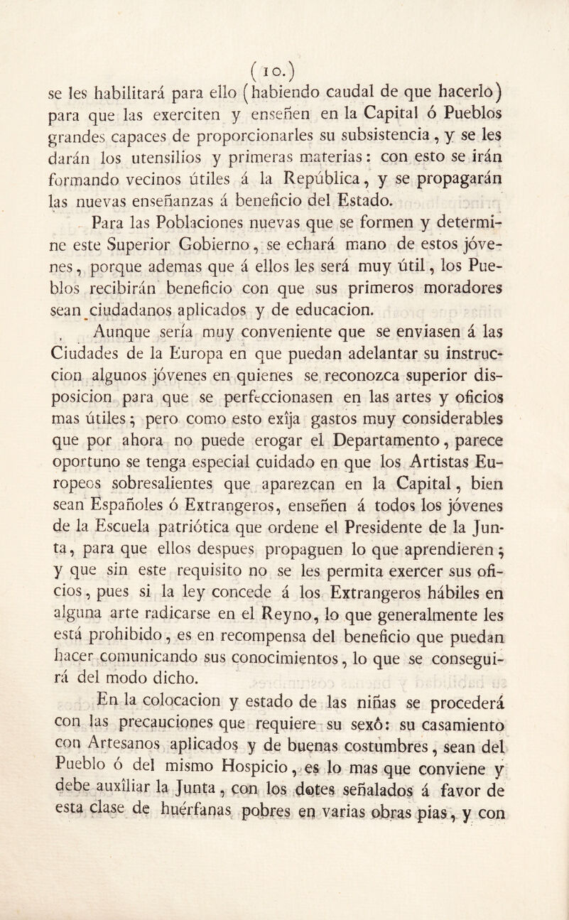 ( 1 °; ) se Ies habilitará para ello (habiendo caudal de que hacerlo) para que las exerciten y enseñen en la Capital ó Pueblos grandes capaces de proporcionarles su subsistencia , y se les darán los utensilios y primeras materias: con esto se irán formando vecinos útiles á la República, y se propagarán las nuevas enseñanzas á beneficio del Estado. _ Para las Poblaciones nuevas que se formen y determi- ne este Superior Gobierno, se echará mano de estos jóve- nes , porque ademas que á ellos les será muy útil, los Pue- blos recibirán beneficio con que sus primeros moradores sean ciudadanos aplicados y de educación. Aunque sería muy conveniente que se enviasen á las Ciudades de la Europa en que puedan adelantar su instruc- ción algunos jóvenes en quienes se reconozca superior dis- posición para que se perfeccionasen en las artes y oficios mas útiles} pero como esto exija gastos muy considerables que por ahora no puede erogar el Departamento, parece oportuno se tenga especial cuidado en que los Artistas Eu- ropeos sobresalientes que aparezcan en la Capital, bien sean Españoles ó Extrangeros, enseñen á todos los jóvenes de la Escuela patriótica que ordene el Presidente de la Jun- ta, para que ellos después propaguen lo que aprendieren } y que sin este requisito no se les permita exercer sus ofi- cios , pues si la ley concede á los Extrangeros hábiles en alguna arte radicarse en el Reyno, lo que generalmente les está prohibido, es en recompensa del beneficio que puedan hacer comunicando sus conocimientos, lo que se consegui- rá del modo dicho. En la colocación y estado de las niñas se procederá con las precauciones que requiere su sexo: su casamiento con Artesanos aplicados y de buenas costumbres, sean del, Pueblo ó del mismo Hospicio, es lo mas que conviene y aebe auxiliar la Junta, con los dotes señalados á favor de esta clase de huérfanas pobres eq varias obras pías , y con