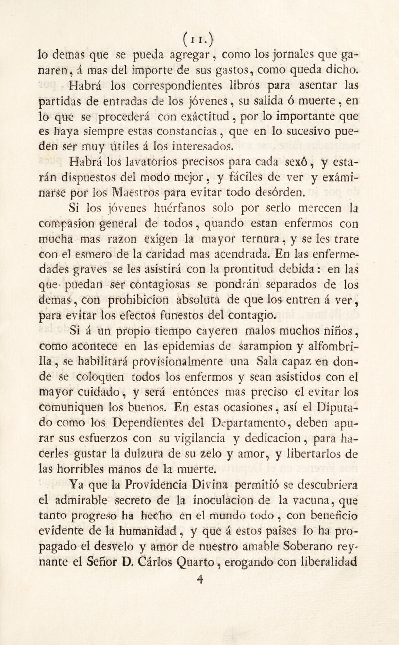 lo demas que se pueda agregar, como los jornales que ga- naren, á mas del importe de sus gastos, como queda dicho. Habrá los correspondientes libros para asentar las partidas de entradas de los jóvenes, su salida ó muerte, en lo que se procederá con exáctitud, por lo importante que es haya siempre estas constancias , que en lo sucesivo pue- den ser muy útiles á los interesados. Habrá los lavatorios precisos para cada sexó, y esta- rán dispuestos del modo mejor, y fáciles de ver y exámi- narsé por los Maestros para evitar todo desorden. Si los jóvenes huérfanos solo por serlo merecen la compasión general de todos, quando están enfermos con mucha mas razón exigen la mayor ternura, y se les trate con el esmero de la caridad mas acendrada. En las enferme- dades graves se les asistirá con la prontitud debida: en las que^ puedan ser contagiosas se pondrán separados de los demas , con prohibición absoluta de que los entren á ver, para evitar los efectos funestos del contagio. Si á un propio tiempo cayeren malos muchos niños, como acontece en las epidemias de sarampión y alfombri- lla, se habilitará provisionalmente una Sala capaz en don- de se coloquen todos los enfermos y sean asistidos con el mayor cuidado, y será entonces mas preciso el evitar los comuniquen los buenos. En estas ocasiones, así el Diputa- do como los Dependientes del Departamento, deben apu- rar sus esfuerzos con su vigilancia y dedicación, para ha- cerles gustar la dulzura de su zelo y amor, y libertarlos de las horribles manos de la muerte. Ya que la Providencia Divina permitió se descubriera el admirable secreto de la inoculación de la vacuna, que tanto progreso ha hecho en el mundo todo, con beneficio evidente de la humanidad, y que á estos paises lo ha pro- pagado el desvelo y amor de nuestro amable Soberano rey- nante el Señor D. Cárlos Qüarto, erogando con liberalidad 4