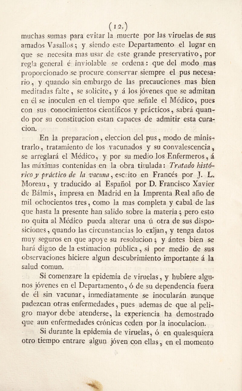 muchas sumas para evitar la muerte por las viruelas de sus amados Vasallos; y siendo este Departamento el lugar en que se necesita mas usar de este grande preservativo, por regla general é inviolable se ordena : que del modo mas proporcionado se procure conservar siempre el pus necesa- rio , y quando sin embargo de las precauciones mas bien meditadas falte, se solicite, y á los jóvenes que se admitan en él se inoculen en el tiempo que señale el Médico, pues con sus conocimientos científicos y prácticos, sabrá quan- do por su constitución están capaces de admitir esta cura- ción. En la preparación , elección del pus, modo de minis- trarlo , tratamiento de los vacunados y su convalescencia, se arreglará el Médico, y por su medio los Enfermeros, á las máximas contenidas en la obra titulada: Tratado histó- rico y práctico de la vacuna, escrito en Francés por J. L. Moreau, y traducido al Español por D. Francisco Xavier de Bálmis, impresa en Madrid en la Imprenta Real año de mil ochocientos tres, como la mas completa y cabal de las que hasta la presente han salido sobre la materia5 pero esto no quita al Médico pueda alterar una ú otra de sus dispo- siciones, quando las circunstancias lo exijan, y tenga datos muy seguros en que apoye su resolución} y ántes bien se hará digao de la estimación pública, si por medio de sus observaciones hiciere algún descubrimiento importante á la salud común. Si comenzare la epidemia de viruelas, y hubiere algu- nos jóvenes en el Departamento, ó de su dependencia fuera de él sin vacunar, inmediatamente se inocularán aunque padezcan otras enfermedades, pues ademas de que al peli- gro mayor debe atenderse, la experiencia ha demostrado que aun enfermedades crónicas ceden por la inoculación. Si durante la epidemia de viruelas, ó en qualesquíera otro tiempo entrare algún joven con ellas, en el momento