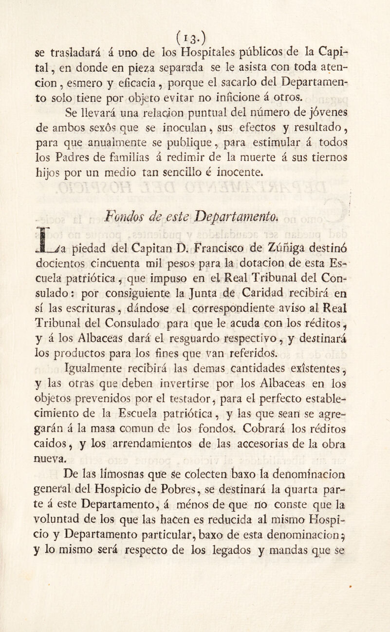 ( !3-) . se trasladará á uno de los Hospitales públicos de la Capi- tal , en donde en pieza separada se le asista con toda aten- ción , esmero y eficacia , porque el sacarlo del Departamen- to solo tiene por objeto evitar no inficione á otros. Se llevará una relación puntual del número de jóvenes de ambos sexos que se inoculan , sus efectos y resultado, para que anualmente se publique, para estimular á todos los Padres de familias á redimir de la muerte á sus tiernos hijos por un medio tan sencillo é inocente. É ÍT í t f Fondos de este Departamento* : JL/a piedad del Capitán D. Francisco de Zúñiga destinó docientos cincuenta mil pesos para la dotación de esta Es- cuela patriótica, que impuso en el Real Tribunal del Con-* sulado: por consiguiente la Junta de Caridad recibirá en sí las escrituras, dándose el correspondiente aviso al Real Tribunal del Consulado para que le acuda con los réditos, y á los Albaceas dará el resguardo respectivo, y destinará los productos para los fines que van referidos. Igualmente recibirá las demas cantidades existentes, y las otras que deben invertirse por los Albaceas en los objetos prevenidos por el testador, para el perfecto estable- cimiento de la Escuela patriótica, y las que sean se agre- garán á la masa común de los fondos. Cobrará los réditos caídos, y los arrendamientos de las accesorias de la obra nueva. ; De las limosnas que Se colecten baxo la denominación general del Hospicio de Pobres, se destinará la quarta par- te á este Departamento, á ménos de que no conste que la voluntad de los que las hacen es reducida al mismo Hospi- cio y Departamento particular, baxo de esta denominación $ y lo mismo será respecto de los legados y mandas que se