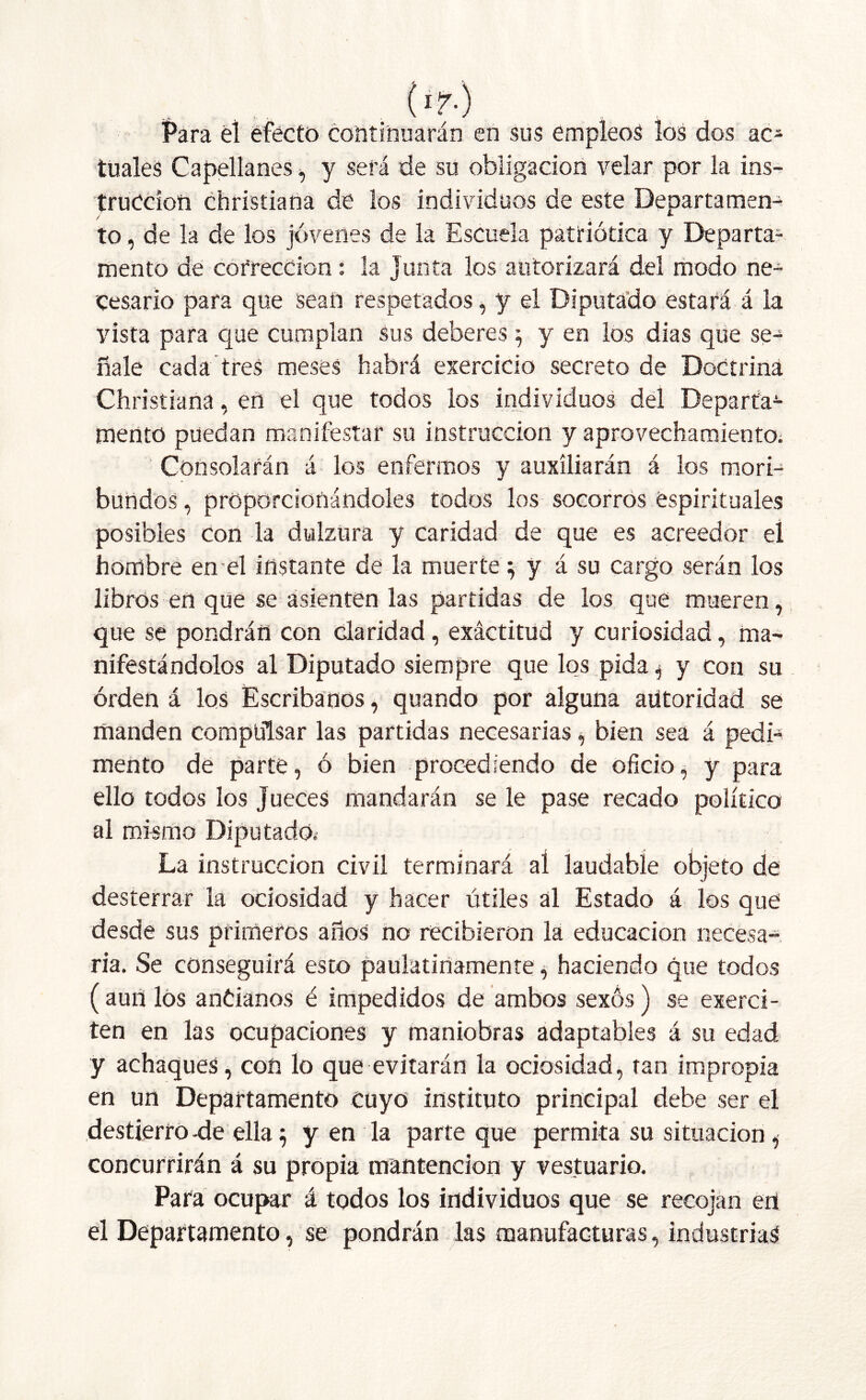 ('?■) Para él efecto continuarán en sus empleos los dos ac* tuales Capellanes, y será de su obligación velar por la ins- trucción christiana de los individuos de este Departamen- to , de la de los jóvenes de la Escuela patriótica y Departa- mento de corrección: la junta los autorizará del modo ne- cesario para que sean respetados, y el Diputado estará á la vista para que cumplan sus deberes ; y en los dias que se- ñale cada tres meses habrá exercicio secreto de Doctrina Christiana, en el que todos los individuos del Departa- mento puedan manifestar su instrucción y aprovechamiento. Consolarán á los enfermos y auxiliarán á los mori- bundos , proporcionándoles todos los socorros espirituales posibles con la dulzura y caridad de que es acreedor el hombre en el instante de la muerte; y á su cargo serán los libros en que se asienten las partidas de los que mueren, que se pondrán con claridad, exactitud y curiosidad, ma- nifestándolos al Diputado siempre que los pida j y con su orden á los Escribanos, quando por alguna autoridad se manden compulsar las partidas necesarias, bien sea á pedi- mento de parte, ó bien procediendo de oficio, y para ello todos los Jueces mandarán se le pase recado político al mismo Diputado.- La instrucción civil terminará al laudable objeto de desterrar la ociosidad y hacer útiles al Estado á los qué desde sus primeros años no recibieron la educación necesa- ria. Se conseguirá esto paulatinamente, haciendo que todos ( aun los ancianos é impedidos de ambos sexos) se exerci- ten en las ocupaciones y maniobras adaptables á su edad y achaques, con lo que evitarán la ociosidad, tan impropia en un Departamento cuyo instituto principal debe ser el destierro -de ella; y en la parte que permita su situación , concurrirán á su propia mantención y vestuario. Para ocupar á todos los individuos que se recojan en el Departamento, se pondrán las manufacturas, industriad