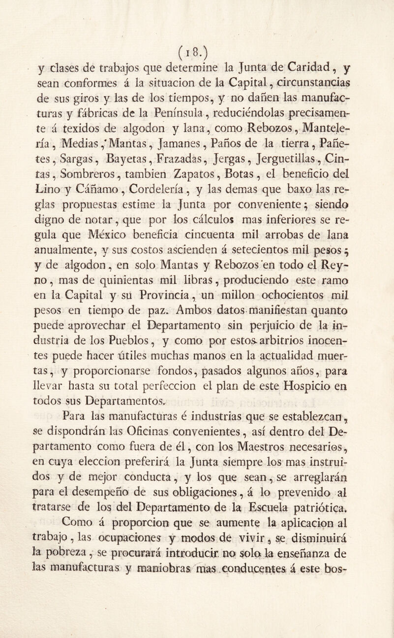 (■3.) y clases de trabajos que determine la Junta de Caridad, y sean conformes á la situación de la Capital , circunstancias de sus giros y las de los tiempos, y no dañen las manufac- turas y fábricas de la Península, reduciéndolas precisamen- te á texidos de algodón y lana, como Rebozos, Mantele- ría , Medias,'Mantas, Jamanes, Paños de la tierra, Pañe- tes , Sargas, Bayetas, Frazadas, Jergas, Jerguetillas, Cin- tas , Sombreros, también Zapatos, Botas , el beneficio del Lino y Cáñamo, Cordelería, y las demas que baxo las re- glas propuestas estime la Junta por conveniente} siendo digno de notar, que por los cálculos mas inferiores se re- gula que México beneficia cincuenta mil arrobas de lana anualmente, y sus costos ascienden á setecientos mil pesos } y de algodón, en solo Mantas y Rebozos en todo el Rey- no , mas de quinientas mil libras, produciendo este ramo en la Capital y sü Provincia, un millón ochocientos mil pesos en tiempo de paz. Ambos datos manifiestan quanto puede aprovechar el Departamento sin perjuicio de la in- dustria de los Pueblos, y como por estos arbitrios inocen- tes puede hacer útiles muchas manos en la actualidad muer- tas, y proporcionarse fondos, pasados algunos años, para llevar hasta su total perfección el plan de este Hospicio en todos sus Departamentos. Para las manufacturas é industrias que se establezcan, se dispondrán las Oficinas convenientes, así dentro del De- partamento como fuera de él, con los Maestros necesarios, en cuya elección preferirá la Junta siempre los mas instrui- dos y de mejor conducta, y los que sean, se arreglarán para el desempeño de sus obligaciones, á lo prevenido al tratarse de los del Departamento de la Escuela patriótica. Como á proporción que se aumente la aplicación al trabajo , las ocupaciones y modos de vivir, se disminuirá la pobreza, se procurará introducir, no solo la enseñanza de las manufacturas y maniobras mas conducentes á este bos-