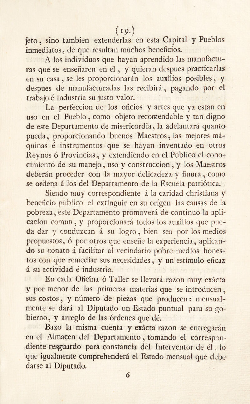 ('!>■) jeto, sino también extenderlas en esta Capital y Pueblos inmediatos, de que resultan muchos beneficios. A los individuos que hayan aprendido las manufactu- ras que se enseñaren en él, y quieran después practicarlas en su casa, se les proporcionarán los auxilios posibles, y después de manufacturadas las recibirá, pagando por el trabajo é industria su justo valor. La perfección de' los oficios y artes que ya están en uso en el Pueblo, como objeto recomendable y tan digno de este Departamento de misericordia, la adelantará quanto pueda, proporcionando buenos Maestros, las mejores má- quinas é instrumentos que se hayan inventado en otros Reynos ó Provincias, y extendiendo en el Público el cono- cimiento de su manejo, uso y construcción, y los Maestros deberán proceder con la mayor delicadeza y finura, como se ordena á los del Departamento de la Escuela patriótica. Siendo muy correspondiente á la caridad christiana y beneficio público el extinguir en su origen las causas de la pobreza, este Departamento promoverá de continuo la apli- cación común, y proporcionará todos los auxilios que pue- da dar y conduzcan á su logro, bien sea por los medios propuestos, ó por otros que enseñe la experiencia, aplican- do su conato á facilitar al vecindario pobre medios hones- tos con que remediar sus necesidades, y un estímulo eficaz á su actividad é industria. En cada Oficina ó Taller se llevará razón muy exácta y por menor de las primeras materias que se introducen , sus costos, y número de piezas que producen: mensual- mente se dará al Diputado un Estado puntual para su go- bierno, y arreglo de las órdenes que dé. Baxo la misma cuenta y exácta razón se entregarán en el Almacén del Departamento, tomando el correspon- diente resguardo para constancia del Interventor de él, lo que igualmente comprehenderá el Estado mensual que debe darse al Diputado. 6