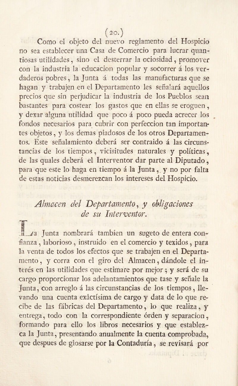 Como el objeto del nuevo reglamento del Hospicio no sea establecer una Casa de Comercio para lucrar quan- tiosas utilidades, sino el desterrar la ociosidad, promover con la industria la educación popular y socorrer á los ver- daderos pobres, la Junta á todas las manufacturas que se hagan y trabajen en el Departamento les señalará aquellos precios que sin perjudicar la industria de los Pueblos sean bastantes para costear los gastos que en ellas se eroguen, y dexar alguna utilidad que poco á poco pueda acrecer los fondos necesarios para cubrir con perfección tan importan- tes objetos, y los demas piadosos de los otros Departamen- tos. Este señalamiento deberá ser contraído á las circuns- tancias de los tiempos, vicisitudes naturales y políticas, de las quales deberá el Interventor dar parte al Diputado, para que este lo haga en tiempo á la Juntay no por falta de estas noticias desmerezcan los intereses del Hospicio. Almacén del Departamento, y obligaciones de su Interventor. T- JLia, Junta nombrará también un sugeto de entera con- fianza, laborioso, instruido en el comercio y texidos, para la venta de todos los efectos que se trabajen en el Departa- mento , y corra con el giro del Almacén, dándole el in- terés en las utilidades que estimare por mejor $ y será de su cargo proporcionar los adelantamientos que tase y señale la Junta, con arreglo á las circunstancias de los tiempos, lle- vando una cuenta exactísima de cargo y data de lo que re- cibe de las fábricas del Departamento, lo que realiza, y entrega, todo con la correspondiente orden y separación, formando para ello los libros necesarios y que establez- ca la Junta, presentando anualmente la cuenta comprobada, que después de glosarse por la Contaduría, se revisará por