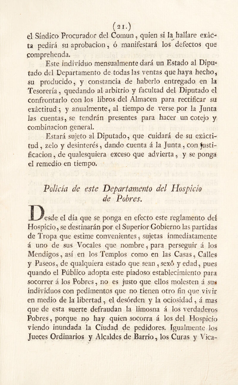 el Síndico Procurador del Común, quien si la hallare exác-1 ta pedirá su aprobación, ó manifestará los defectos que Comprebenda. Este individuo mensualmente dará un Estado al Dipu- tado del Departamento de todas las ventas que haya hecho i su producido, y constancia de haberlo entregada en la Tesorería, quedando al arbitrio y facultad del Diputado el confrontarlo con los libros del Almacén para rectificar su exactitud; y anualmente, al tiempo de verse por la Junta las cuentas, se tendrán presentes para hacer un cotejo y combinación general. Estará sujeto al Diputado, que Cuidará de su exácti- tud , zelo y desinterés, dando cuenta á la junta, con Justi- ficación , de qualesquiera exceso que advierta, y se ponga el remedio en tiempo. « L- v • ' I -_.V Policía de este 'Departamento del Hospicio de Pobres. O , .ÍL^esde el dia que se ponga en efecto este reglamento del * Hospicio, se destinarán por el Superior Gobierno las partidas de Tropa que estime convenientes, sujetas inmediatamente á uno de sus Vocales que nombre, para perseguir á los Mendigos, así en los Templos como en las Casas, Calles y Paseos, de qualquiera estado que sean , sexó y edad, pues quando el Público adopta este piadoso establecimiento para socorrer á los Pobres, no es justo que ellos molesten á sus individuos con pedimentos que no tienen otro fin que vivir en medio de la libertad, el desórden y la ociosidad, á mas que de esta suerte defraudan la limosna á los verdaderos Pobres, porque no hay quien socorra á los del Hospicio viendo inundada la Ciudad de pedidores, igualmente los Jueces Ordinarios y Alcaldes de Barrio, los Curas y Vica-