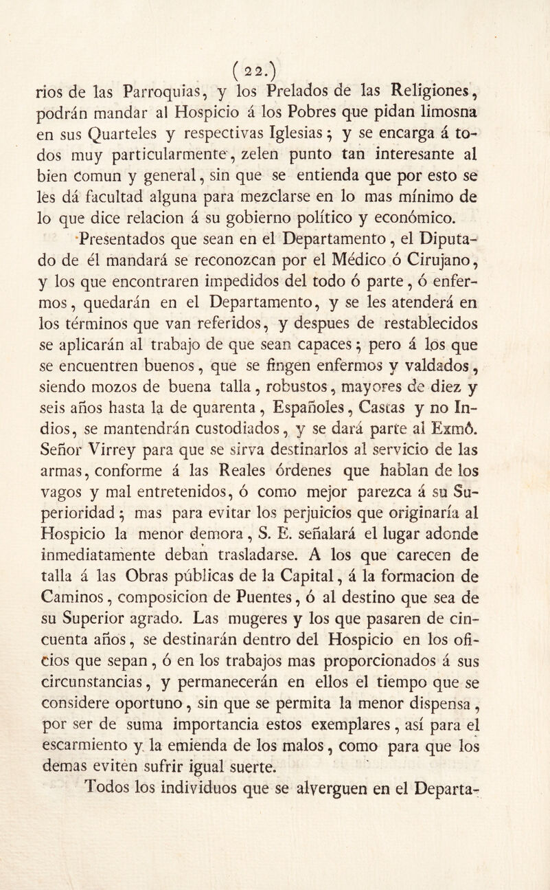 ríos de las Parroquias, y los Prelados de las Religiones, podrán mandar al Hospicio á los Pobres que pidan limosna en sus Quarteles y respectivas Iglesias ^ y se encarga á to- » - ' dos muy particularmente , zelen punto tan interesante al bien Común y general, sin que se entienda que por esto se les dá facultad alguna para mezclarse en lo mas mínimo de lo que dice relación á su gobierno político y económico. Presentados que sean en el Departamento, el Diputa- do de él mandará se reconozcan por el Médico ó Cirujano, y los que encontraren impedidos del todo ó parte, ó enfer- mos, quedarán en el Departamento, y se les atenderá en los términos que van referidos, y después de restablecidos se aplicarán al trabajo de que sean capaces; pero á los que se encuentren buenos, que se fingen enfermos y valdados, siendo mozos de buena talla, robustos, mayores de diez y seis años hasta la de quarenta, Españoles, Castas y no in- dios, se mantendrán custodiados, y se dará parte al Exmó. Señor Virrey para que se sirva destinarlos al servicio de las armas, conforme á las Reales órdenes que hablan de los vagos y mal entretenidos, ó como mejor parezca á su Su- perioridad ^ mas para evitar los perjuicios que originaría al Hospicio la menor demora, S. E. señalará el lugar adonde inmediatamente deban trasladarse. A los que carecen de talla á las Obras públicas de la Capital, á la formación de Caminos, composición de Puentes, ó al destino que sea de su Superior agrado. Las mugeres y los que pasaren de cin- cuenta años, se destinarán dentro del Hospicio en los ofi- cios que sepan, ó en los trabajos mas proporcionados á sus circunstancias, y permanecerán en ellos el tiempo que se considere oportuno, sin que se permita la menor dispensa , por ser de suma importancia estos exemplares, así para el escarmiento y la emienda de los malos, como para que los demas eviten sufrir igual suerte. Todos los individuos que se alyerguen en el Departa-